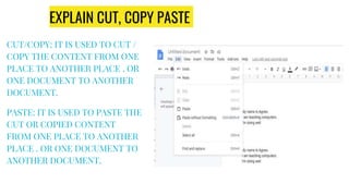EXPLAIN CUT, COPY PASTE
CUT/COPY: IT IS USED TO CUT /
COPY THE CONTENT FROM ONE
PLACE TO ANOTHER PLACE . OR
ONE DOCUMENT TO ANOTHER
DOCUMENT.
PASTE: IT IS USED TO PASTE THE
CUT OR COPIED CONTENT
FROM ONE PLACE TO ANOTHER
PLACE . OR ONE DOCUMENT TO
ANOTHER DOCUMENT.
 