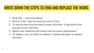WRITE DOWN THE STEPS TO FIND AND REPLACE THE WORD.
1. Click Edit → Find and replace.
2. Next to "Find," type the word you want to find.
3. To see the next time the word is used, click Next. To go back to the
previous word, click Prev.
4. Match case: Matches only words with the same capitalization.
5. To replace , you can click on replace or replace all option to replace
the word.
 