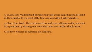 3.) 99.99% Data Availability: It provides you with secure data storage and that it
will be available to you most of the time and you will not suffer data loss.
4.) Share Your Work: There is no need to email your colleagues with your work.
Save your time by sharing your work with other users with a simple invite.
5.) Its Free: No need to purchase any software.
 