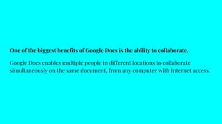 One of the biggest benefits of Google Docs is the ability to collaborate.
Google Docs enables multiple people in different locations to collaborate
simultaneously on the same document, from any computer with Internet access.
 