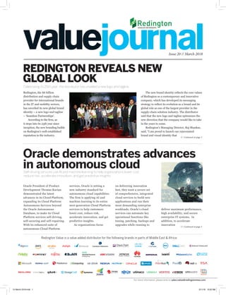 deliver maximum performance,
high availability, and secure
enterprise IT systems. In
addition, to accelerate
innovation
Issue 20 // March 2018
Celebrating its 25th year, the distributor has unveiled a new logo and tagline.
REDINGTON REVEALS NEW
GLOBAL LOOK
Continued on page 3
Continued on page 3
services, Oracle is setting a
new industry standard for
autonomous cloud capabilities.
The firm is applying AI and
machine learning to its entire
next-generation Cloud Platform
services to help customers
lower cost, reduce risk,
accelerate innovation, and get
predictive insights.
As organizations focus
on delivering innovation
fast, they want a secure set
of comprehensive, integrated
cloud services to build new
applications and run their
most demanding enterprise
workloads. Oracle’s cloud
services can automate key
operational functions like
tuning, patching, backups and
upgrades while running to
Oracle President of Product
Development Thomas Kurian
demonstrated the latest
advances in its Cloud Platform,
expanding its Cloud Platform
Autonomous Services beyond
the Oracle Autonomous
Database, to make its Cloud
Platform services self-driving,
self-securing and self-repairing.
With its enhanced suite of
autonomous Cloud Platform
Oracle demonstrates advances
in autonomous cloudSelf-driving services use AI and machine learning to help organizations lower cost,
reduce risk, accelerate innovation, and get predictive insights
Redington Value is a value added distributor for the following brands in parts of Middle East & Africa:
Redington, the $6 billion
distribution and supply chain
provider for international brands
in the IT and mobility sectors,
has unveiled its new global brand
identity – a new logo and tagline
– ‘Seamless Partnerships’.
According to the firm, as
it steps into its 25th year since
inception, the new branding builds
on Redington’s well-established
reputation in the industry.
The new brand identity reflects the core values
of Redington as a contemporary and innovative
company, which has developed its messaging
strategy to reflect its evolution as a brand and its
global role as one of the largest provider in the
supply-chain solution industry. The distributor
said that the new logo and tagline epitomizes the
new direction that the company would like to take
in the years to come.
Redington’s Managing Director, Raj Shankar,
said, “I am proud to launch our rejuvenated
brand and visual identity that
For more information, please write to sales.value@redingtonmea.com
VJ March 2018.indd 1 3/11/18 10:02 AM
 
