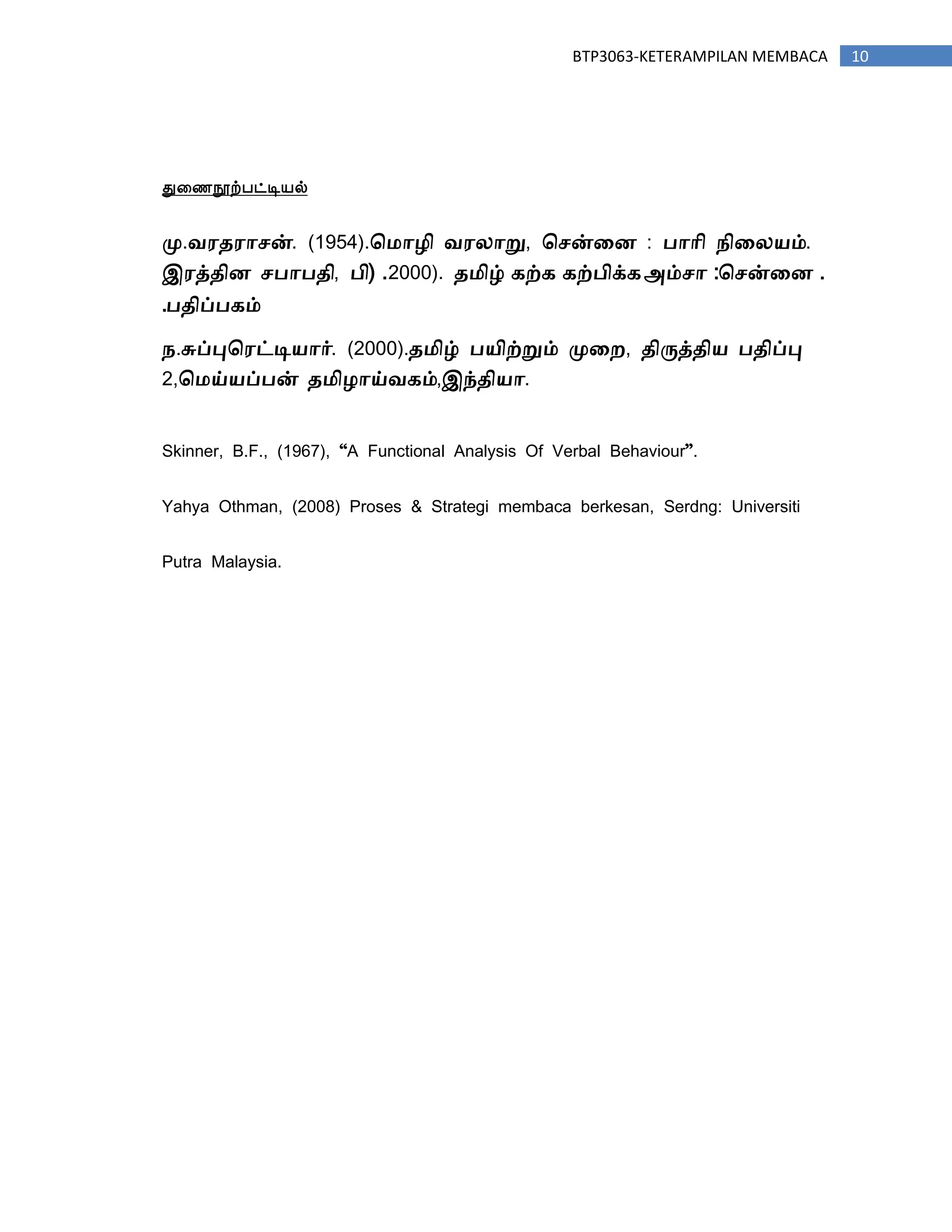 10BTP3063-KETERAMPILAN MEMBACA
துரணநூற்஦ட்டிநல்
மு.வரதராசன். (1954).ம ாழி வரலாறு, மசன்னை : பாாி நினலயம்.
இரத்திை சபாபதி, பி( .2000). த ிழ் கற்க கற்பிக்க .மசன்னை:அம்சா
பதிப்பகம்.
ந.சுப்புமரட்டியார். (2000).த ிழ் பயிற்றும் முனற, திருத்திய பதிப்பு
2,ம ய்யப்பன் த ிழாய்வகம்,இந்தியா.
Skinner, B.F., (1967), “A Functional Analysis Of Verbal Behaviour”.
Yahya Othman, (2008) Proses & Strategi membaca berkesan, Serdng: Universiti
Putra Malaysia.
 