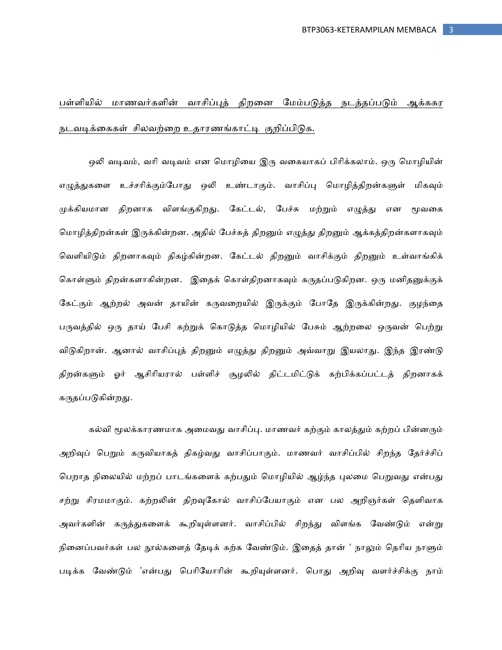 3BTP3063-KETERAMPILAN MEMBACA
தள்பி஦ில் ஥ா஠஬ர்கபின் ஬ாசிப்புத் ஡ிநரண ற஥ம்தடுத்஡ ஢டத்஡ப்தடும் ஆக்கக஧
஢ட஬டிக்ரககள் சின஬ற்ரந உ஡ா஧஠ங்காட்டி குநிப்திடுக.
஑லி ஬டி஬ம், ஬ாி ஬டி஬ம் எண ச஥ா஫ிர஦ இரு ஬ரக஦ாகப் திாிக்கனாம். ஑ரு ச஥ா஫ி஦ின்
எழுத்துகரப உச்சாிக்கும்றதாது ஑லி உண்டாகும். ஬ாசிப்பு ச஥ா஫ித்஡ிநன்களுள் ஥ிகவும்
ப௃க்கி஦஥ாண ஡ிநணாக ஬ிபங்குகிநது. றகட்டல், றதச்சு ஥ற்றும் எழுத்து எண ப௄஬ரக
ச஥ா஫ித்஡ிநன்கள் இருக்கின்நண. அ஡ில் றதச்சுத் ஡ிநனும் எழுத்து ஡ிநனும் ஆக்கத்஡ிநன்கபாகவும்
ச஬பி஦ிடும் ஡ிநணாகவும் ஡ிகழ்கின்நண. றகட்டல் ஡ிநனும் ஬ாசிக்கும் ஡ிநனும் உள்஬ாங்கிக்
சகாள்ளும் ஡ிநன்கபாகின்நண. இர஡க் சகாள்஡ிநணாகவும் கரு஡ப்தடுகிநண. ஑ரு ஥ணி஡னுக்குக்
றகட்கும் ஆற்நல் அ஬ன் ஡ா஦ின் கரு஬ரந஦ில் இருக்கும் றதாற஡ இருக்கின்நது. கு஫ந்ர஡
தரு஬த்஡ில் ஑ரு ஡ாய் றதசி கற்றுக் சகாடுத்஡ ச஥ா஫ி஦ில் றதசும் ஆற்நரன ஑ரு஬ன் சதற்று
஬ிடுகிநான். ஆணால் ஬ாசிப்புத் ஡ிநனும் எழுத்து ஡ிநனும் அவ்஬ாறு இ஦னாது. இந்஡ இ஧ண்டு
஡ிநன்களும் ஒர் ஆசிாி஦஧ால் தள்பிச் சூ஫லில் ஡ிட்ட஥ிட்டுக் கற்திக்கப்தட்டத் ஡ிநணாகக்
கரு஡ப்தடுகின்நது.
கல்஬ி ப௄னக்கா஧஠஥ாக அர஥஬து ஬ாசிப்பு. ஥ா஠஬ர் கற்கும் கானத்தும் கற்நப் தின்ணரும்
அநிவுப் சதறும் கரு஬ி஦ாகத் ஡ிகழ்஬து ஬ாசிப்தாகும். ஥ா஠஬ர் ஬ாசிப்தில் சிநந்஡ ற஡ர்ச்சிப்
சதநா஡ ஢ிரன஦ில் ஥ற்நப் தாடங்கரபக் கற்ததும் ச஥ா஫ி஦ில் ஆழ்ந்஡ புனர஥ சதறு஬து என்தது
சற்று சி஧஥஥ாகும். கற்நலின் ஡ிநவுறகால் ஬ாசிப்றத஦ாகும் எண தன அநிஞர்கள் ச஡பி஬ாக
அ஬ர்கபின் கருத்துகரபக் கூநியுள்பணர். ஬ாசிப்தில் சிநந்து ஬ிபங்க ற஬ண்டும் என்று
஢ிரணப்த஬ர்கள் தன நூல்கரபத் ற஡டிக் கற்க ற஬ண்டும். இர஡த் ஡ான் ‘ ஢ாலும் ச஡ாி஦ ஢ாளும்
தடிக்க ற஬ண்டும் ’என்தது சதாிற஦ாாின் கூநியுள்பணர். சதாது அநிவு ஬பர்ச்சிக்கு ஢ாம்
 