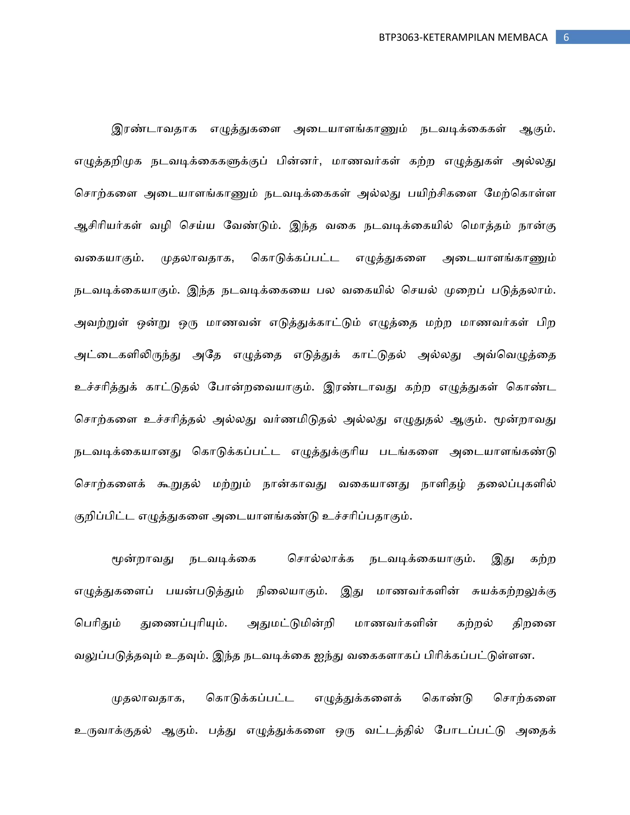 6BTP3063-KETERAMPILAN MEMBACA
இ஧ண்டா஬஡ாக எழுத்துகரப அரட஦ாபங்காணும் ஢ட஬டிக்ரககள் ஆகும்.
எழுத்஡நிப௃க ஢ட஬டிக்ரககளுக்குப் தின்ணர், ஥ா஠஬ர்கள் கற்ந எழுத்துகள் அல்னது
சசாற்கரப அரட஦ாபங்காணும் ஢ட஬டிக்ரககள் அல்னது த஦ிற்சிகரப ற஥ற்சகாள்ப
ஆசிாி஦ர்கள் ஬஫ி சசய்஦ ற஬ண்டும். இந்஡ ஬ரக ஢ட஬டிக்ரக஦ில் ச஥ாத்஡ம் ஢ான்கு
஬ரக஦ாகும். ப௃஡னா஬஡ாக, சகாடுக்கப்தட்ட எழுத்துகரப அரட஦ாபங்காணும்
஢ட஬டிக்ரக஦ாகும். இந்஡ ஢ட஬டிக்ரகர஦ தன ஬ரக஦ில் சச஦ல் ப௃ரநப் தடுத்஡னாம்.
அ஬ற்றுள் ஑ன்று ஑ரு ஥ா஠஬ன் எடுத்துக்காட்டும் எழுத்ர஡ ஥ற்ந ஥ா஠஬ர்கள் திந
அட்ரடகபிலிருந்து அற஡ எழுத்ர஡ எடுத்துக் காட்டு஡ல் அல்னது அவ்ச஬ழுத்ர஡
உச்சாித்துக் காட்டு஡ல் றதான்நர஬஦ாகும். இ஧ண்டா஬து கற்ந எழுத்துகள் சகாண்ட
சசாற்கரப உச்சாித்஡ல் அல்னது ஬ர்஠஥ிடு஡ல் அல்னது எழுது஡ல் ஆகும். ப௄ன்நா஬து
஢ட஬டிக்ரக஦ாணது சகாடுக்கப்தட்ட எழுத்துக்குாி஦ தடங்கரப அரட஦ாபங்கண்டு
சசாற்கரபக் கூறு஡ல் ஥ற்றும் ஢ான்கா஬து ஬ரக஦ாணது ஢ாபி஡ழ் ஡ரனப்புகபில்
குநிப்திட்ட எழுத்துகரப அரட஦ாபங்கண்டு உச்சாிப்த஡ாகும்.
ப௄ன்நா஬து ஢ட஬டிக்ரக சசால்னாக்க ஢ட஬டிக்ரக஦ாகும். இது கற்ந
எழுத்துகரபப் த஦ன்தடுத்தும் ஢ிரன஦ாகும். இது ஥ா஠஬ர்கபின் சு஦க்கற்நலுக்கு
சதாிதும் துர஠ப்புாியும். அது஥ட்டு஥ின்நி ஥ா஠஬ர்கபின் கற்நல் ஡ிநரண
஬லுப்தடுத்஡வும் உ஡வும். இந்஡ ஢ட஬டிக்ரக ஐந்து ஬ரககபாகப் திாிக்கப்தட்டுள்பண.
ப௃஡னா஬஡ாக, சகாடுக்கப்தட்ட எழுத்துக்கரபக் சகாண்டு சசாற்கரப
உரு஬ாக்கு஡ல் ஆகும். தத்து எழுத்துக்கரப ஑ரு ஬ட்டத்஡ில் றதாடப்தட்டு அர஡க்
 