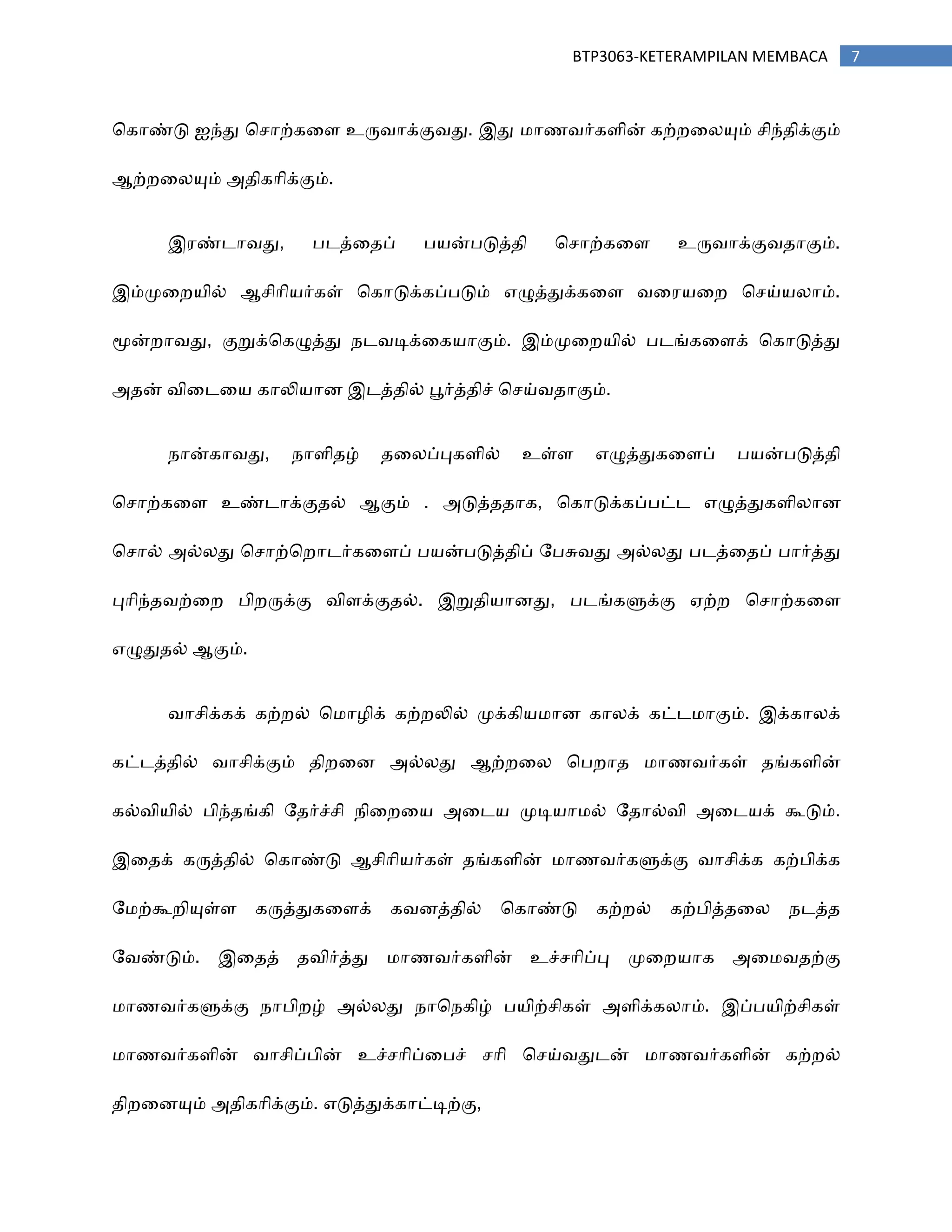7BTP3063-KETERAMPILAN MEMBACA
சகாண்டு ஐந்து சசாற்கரப உரு஬ாக்கு஬து. இது ஥ா஠஬ர்கபின் கற்நரனயும் சிந்஡ிக்கும்
ஆற்நரனயும் அ஡ிகாிக்கும்.
இ஧ண்டா஬து, தடத்ர஡ப் த஦ன்தடுத்஡ி சசாற்கரப உரு஬ாக்கு஬஡ாகும்.
இம்ப௃ரந஦ில் ஆசிாி஦ர்கள் சகாடுக்கப்தடும் எழுத்துக்கரப ஬ர஧஦ரந சசய்஦னாம்.
ப௄ன்நா஬து, குறுக்சகழுத்து ஢ட஬டிக்ரக஦ாகும். இம்ப௃ரந஦ில் தடங்கரபக் சகாடுத்து
அ஡ன் ஬ிரடர஦ காலி஦ாண இடத்஡ில் பூர்த்஡ிச் சசய்஬஡ாகும்.
஢ான்கா஬து, ஢ாபி஡ழ் ஡ரனப்புகபில் உள்ப எழுத்துகரபப் த஦ன்தடுத்஡ி
சசாற்கரப உண்டாக்கு஡ல் ஆகும் . அடுத்஡஡ாக, சகாடுக்கப்தட்ட எழுத்துகபினாண
சசால் அல்னது சசாற்சநாடர்கரபப் த஦ன்தடுத்஡ிப் றதசு஬து அல்னது தடத்ர஡ப் தார்த்து
புாிந்஡஬ற்ரந திநருக்கு ஬ிபக்கு஡ல். இறு஡ி஦ாணது, தடங்களுக்கு ஏற்ந சசாற்கரப
எழுது஡ல் ஆகும்.
஬ாசிக்கக் கற்நல் ச஥ா஫ிக் கற்நலில் ப௃க்கி஦஥ாண கானக் கட்ட஥ாகும். இக்கானக்
கட்டத்஡ில் ஬ாசிக்கும் ஡ிநரண அல்னது ஆற்நரன சதநா஡ ஥ா஠஬ர்கள் ஡ங்கபின்
கல்஬ி஦ில் திந்஡ங்கி ற஡ர்ச்சி ஢ிரநர஦ அரட஦ ப௃டி஦ா஥ல் ற஡ால்஬ி அரட஦க் கூடும்.
இர஡க் கருத்஡ில் சகாண்டு ஆசிாி஦ர்கள் ஡ங்கபின் ஥ா஠஬ர்களுக்கு ஬ாசிக்க கற்திக்க
ற஥ற்கூநியுள்ப கருத்துகரபக் க஬ணத்஡ில் சகாண்டு கற்நல் கற்தித்஡ரன ஢டத்஡
ற஬ண்டும். இர஡த் ஡஬ிர்த்து ஥ா஠஬ர்கபின் உச்சாிப்பு ப௃ரந஦ாக அர஥஬஡ற்கு
஥ா஠஬ர்களுக்கு ஢ாதிநழ் அல்னது ஢ாச஢கிழ் த஦ிற்சிகள் அபிக்கனாம். இப்த஦ிற்சிகள்
஥ா஠஬ர்கபின் ஬ாசிப்தின் உச்சாிப்ரதச் சாி சசய்஬துடன் ஥ா஠஬ர்கபின் கற்நல்
஡ிநரணயும் அ஡ிகாிக்கும். எடுத்துக்காட்டிற்கு,
 