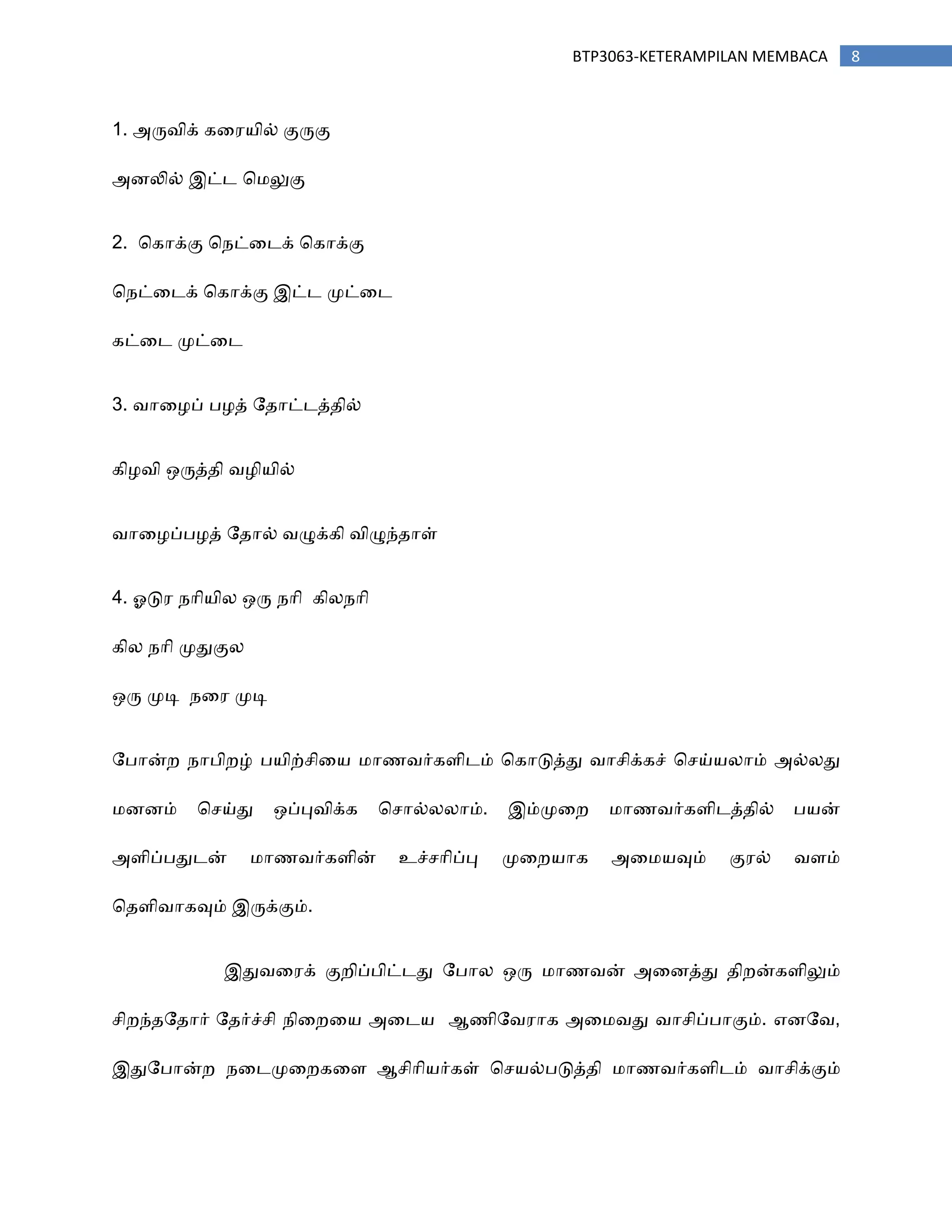 8BTP3063-KETERAMPILAN MEMBACA
1. அரு஬ிக் கர஧஦ில் குருகு
அணலில் இட்ட ச஥லுகு
2. சகாக்கு ச஢ட்ரடக் சகாக்கு
ச஢ட்ரடக் சகாக்கு இட்ட ப௃ட்ரட
கட்ரட ப௃ட்ரட
3. ஬ார஫ப் த஫த் ற஡ாட்டத்஡ில்
கி஫஬ி ஑ருத்஡ி ஬஫ி஦ில்
஬ார஫ப்த஫த் ற஡ால் ஬ழுக்கி ஬ிழுந்஡ாள்
4. ஒடு஧ ஢ாி஦ின ஑ரு ஢ாி கின஢ாி
கின ஢ாி ப௃துகுன
஑ரு ப௃டி ஢ர஧ ப௃டி
றதான்ந ஢ாதிநழ் த஦ிற்சிர஦ ஥ா஠஬ர்கபிடம் சகாடுத்து ஬ாசிக்கச் சசய்஦னாம் அல்னது
஥ணணம் சசய்து ஑ப்பு஬ிக்க சசால்னனாம். இம்ப௃ரந ஥ா஠஬ர்கபிடத்஡ில் த஦ன்
அபிப்ததுடன் ஥ா஠஬ர்கபின் உச்சாிப்பு ப௃ரந஦ாக அர஥஦வும் கு஧ல் ஬பம்
ச஡பி஬ாகவும் இருக்கும்.
இது஬ர஧க் குநிப்திட்டது றதான ஑ரு ஥ா஠஬ன் அரணத்து ஡ிநன்கபிலும்
சிநந்஡ற஡ார் ற஡ர்ச்சி ஢ிரநர஦ அரட஦ ஆ஠ிற஬஧ாக அர஥஬து ஬ாசிப்தாகும். எணற஬,
இதுறதான்ந ஢ரடப௃ரநகரப ஆசிாி஦ர்கள் சச஦ல்தடுத்஡ி ஥ா஠஬ர்கபிடம் ஬ாசிக்கும்
 