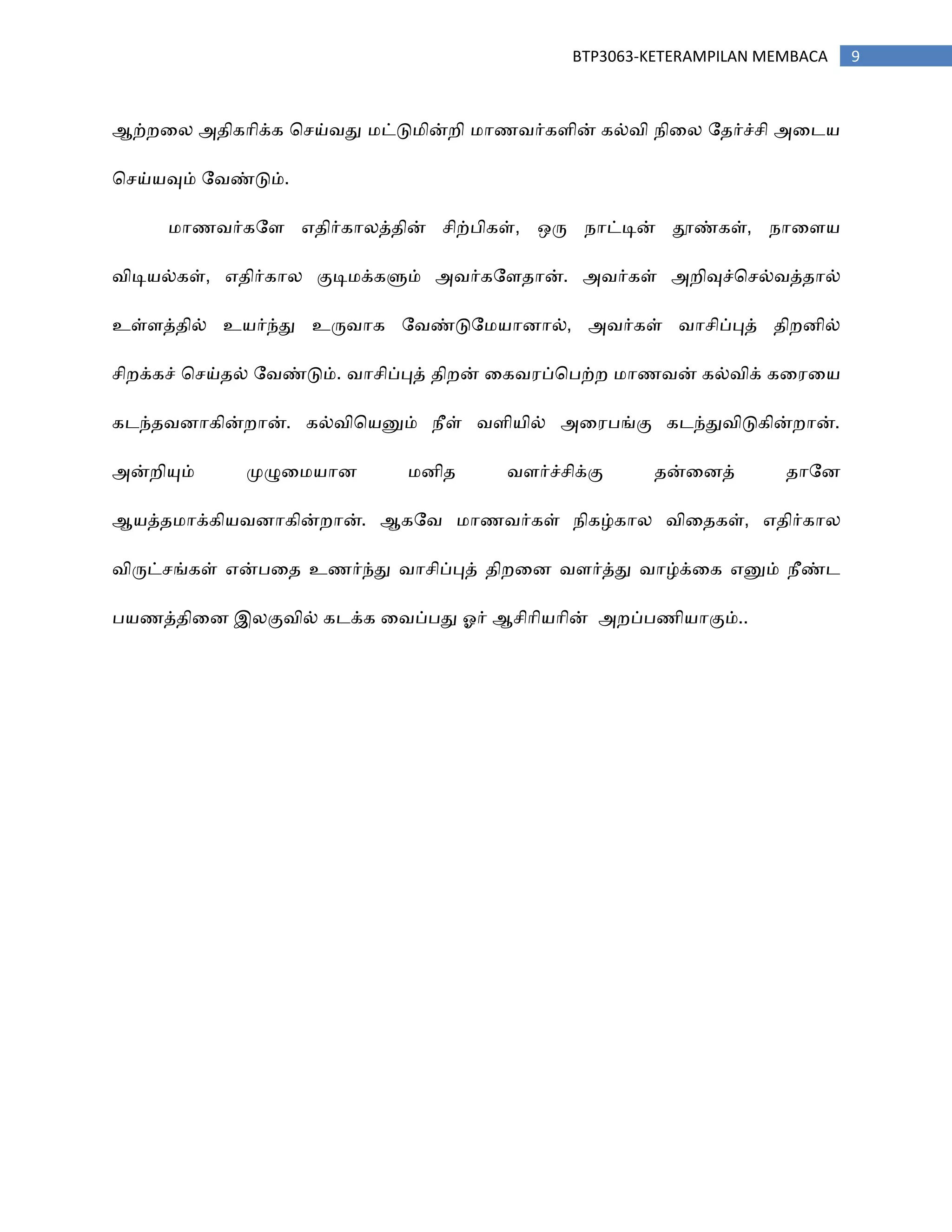 9BTP3063-KETERAMPILAN MEMBACA
ஆற்நரன அ஡ிகாிக்க சசய்஬து ஥ட்டு஥ின்நி ஥ா஠஬ர்கபின் கல்஬ி ஢ிரன ற஡ர்ச்சி அரட஦
சசய்஦வும் ற஬ண்டும்.
஥ா஠஬ர்கறப எ஡ிர்கானத்஡ின் சிற்திகள், ஑ரு ஢ாட்டின் தூண்கள், ஢ாரப஦
஬ிடி஦ல்கள், எ஡ிர்கான குடி஥க்களும் அ஬ர்கறப஡ான். அ஬ர்கள் அநிவுச்சசல்஬த்஡ால்
உள்பத்஡ில் உ஦ர்ந்து உரு஬ாக ற஬ண்டுற஥஦ாணால், அ஬ர்கள் ஬ாசிப்புத் ஡ிநணில்
சிநக்கச் சசய்஡ல் ற஬ண்டும். ஬ாசிப்புத் ஡ிநன் ரக஬஧ப்சதற்ந ஥ா஠஬ன் கல்஬ிக் கர஧ர஦
கடந்஡஬ணாகின்நான். கல்஬ிச஦னும் ஢ீள் ஬பி஦ில் அர஧தங்கு கடந்து஬ிடுகின்நான்.
அன்நியும் ப௃ழுர஥஦ாண ஥ணி஡ ஬பர்ச்சிக்கு ஡ன்ரணத் ஡ாறண
ஆ஦த்஡஥ாக்கி஦஬ணாகின்நான். ஆகற஬ ஥ா஠஬ர்கள் ஢ிகழ்கான ஬ிர஡கள், எ஡ிர்கான
஬ிருட்சங்கள் என்தர஡ உ஠ர்ந்து ஬ாசிப்புத் ஡ிநரண ஬பர்த்து ஬ாழ்க்ரக எனும் ஢ீண்ட
த஦஠த்஡ிரண இனகு஬ில் கடக்க ர஬ப்தது ஒர் ஆசிாி஦ாின் அநப்த஠ி஦ாகும்..
 