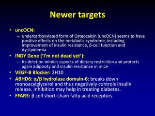 Newer targets
• uncOCN:
– undercarboxylated form of Osteocalcin (uncOCN) seems to have
positive effects on the metabolic syndrome, including
improvement of insulin resistance, β-cell function and
dyslipidemia.
• INDY Gene (‘I’m not dead yet’):
– Its deletion mimics aspects of dietary restriction and protects
again adiposity and insulin resistance in mice
• VEGF-B Blocker: 2H10
• ABHD6: α/β hydrolase domain-6: breaks down
monoacylglycerol and thus negatively controls insulin
release. Inhibition may help in treating diabetes.
• FFAR3: β cell short-chain fatty acid receptors
 