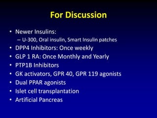 For Discussion
• Newer Insulins:
– U-300, Oral insulin, Smart Insulin patches
• DPP4 Inhibitors: Once weekly
• GLP 1 RA: Once Monthly and Yearly
• PTP1B Inhibitors
• GK activators, GPR 40, GPR 119 agonists
• Dual PPAR agonists
• Islet cell transplantation
• Artificial Pancreas
 