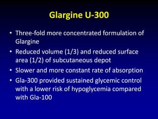 Glargine U-300
• Three-fold more concentrated formulation of
Glargine
• Reduced volume (1/3) and reduced surface
area (1/2) of subcutaneous depot
• Slower and more constant rate of absorption
• Gla-300 provided sustained glycemic control
with a lower risk of hypoglycemia compared
with Gla-100
 