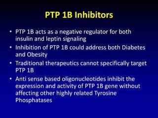 PTP 1B Inhibitors
• PTP 1B acts as a negative regulator for both
insulin and leptin signaling
• Inhibition of PTP 1B could address both Diabetes
and Obesity
• Traditional therapeutics cannot specifically target
PTP 1B
• Anti sense based oligonucleotides inhibit the
expression and activity of PTP 1B gene without
affecting other highly related Tyrosine
Phosphatases
 