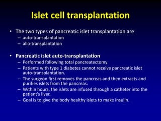 Islet cell transplantation
• The two types of pancreatic islet transplantation are
– auto-transplantation
– allo-transplantation
• Pancreatic islet auto-transplantation
– Performed following total pancreatectomy
– Patients with type 1 diabetes cannot receive pancreatic islet
auto-transplantation.
– The surgeon first removes the pancreas and then extracts and
purifies islets from the pancreas.
– Within hours, the islets are infused through a catheter into the
patient's liver.
– Goal is to give the body healthy islets to make insulin.
 
