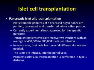 Islet cell transplantation
• Pancreatic islet allo-transplantation
– islets from the pancreas of a deceased organ donor are
purified, processed, and transferred into another person.
– Currently experimental (not approved for therapeutic
purpose).
– Transplant patients typically receive two infusions with an
average of 400,000 to 500,000 islets per infusion.
– In most cases, islet cells from several different donors are
needed.
– The islets are infused, into the portal vein.
– Pancreatic islet allo-transplantation is performed in type 1
diabetes.
 
