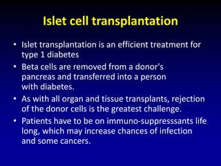 Islet cell transplantation
• Islet transplantation is an efficient treatment for
type 1 diabetes
• Beta cells are removed from a donor's
pancreas and transferred into a person
with diabetes.
• As with all organ and tissue transplants, rejection
of the donor cells is the greatest challenge.
• Patients have to be on immuno-suppresssants life
long, which may increase chances of infection
and some cancers.
 