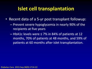 Islet cell transplantation
• Recent data of a 5-yr post transplant followup:
– Prevent severe hypoglycemia in nearly 90% of the
recipients at five years
– HbA1c levels were ≤ 7% in 84% of patients at 12
months, 70% of patients at 48 months, and 59% of
patients at 60 months after islet transplantation.
Diabetes Care. 2015 Sep;38(9):1714-22
 