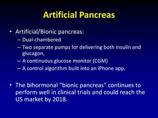 Artificial Pancreas
• Artificial/Bionic pancreas:
– Dual-chambered
– Two separate pumps for delivering both insulin and
glucagon,
– A continuous glucose monitor (CGM)
– A control algorithm built into an iPhone app.
• The bihormonal "bionic pancreas" continues to
perform well in clinical trials and could reach the
US market by 2018.
 