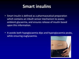 • Smart insulin is defined as a pharmaceutical preparation
which contains an inbuilt sensor mechanism to assess
ambient glycaemia, and ensures release of insulin based
upon this information.
• It avoids both hypoglycaemia dips and hyperglycaemia peaks,
while ensuring euglycaemia.
Smart insulins
 