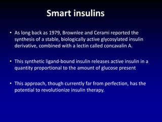 • As long back as 1979, Brownlee and Cerami reported the
synthesis of a stable, biologically active glycosylated insulin
derivative, combined with a lectin called concavalin A.
• This synthetic ligand-bound insulin releases active insulin in a
quantity proportional to the amount of glucose present
• This approach, though currently far from perfection, has the
potential to revolutionize insulin therapy.
Smart insulins
 