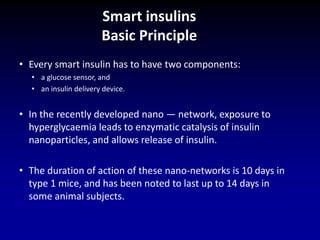 • Every smart insulin has to have two components:
• a glucose sensor, and
• an insulin delivery device.
• In the recently developed nano — network, exposure to
hyperglycaemia leads to enzymatic catalysis of insulin
nanoparticles, and allows release of insulin.
• The duration of action of these nano-networks is 10 days in
type 1 mice, and has been noted to last up to 14 days in
some animal subjects.
Smart insulins
Basic Principle
 