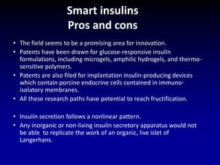 • The field seems to be a promising area for innovation.
• Patents have been drawn for glucose-responsive insulin
formulations, including microgels, amphilic hydrogels, and thermo-
sensitive polymers.
• Patents are also filed for implantation insulin-producing devices
which contain porcine endocrine cells contained in immuno-
isolatory membranes.
• All these research paths have potential to reach fructification.
• Insulin secretion follows a nonlinear pattern.
• Any inorganic or non-living insulin secretory apparatus would not
be able to replicate the work of an organic, live islet of
Langerhans.
Smart insulins
Pros and cons
 