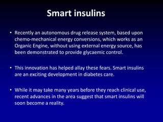 • Recently an autonomous drug release system, based upon
chemo-mechanical energy conversions, which works as an
Organic Engine, without using external energy source, has
been demonstrated to provide glycaemic control.
• This innovation has helped allay these fears. Smart insulins
are an exciting development in diabetes care.
• While it may take many years before they reach clinical use,
recent advances in the area suggest that smart insulins will
soon become a reality.
Smart insulins
 