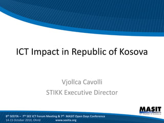 ICT Impact in Republic of Kosova

                                 Vjollca Cavolli
                            STIKK Executive Director


8th SEEITA – 7th SEE ICT Forum Meeting & 7th MASIT Open Days Conference
14-15 October 2010, Ohrid            www.seeita.org
 