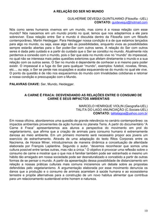 A RELAÇÃO DO SER NO MUNDO

                                         GUILHERME DEVEQUI QUINTILHANO (Filosofia –UEL)
                                                      CONTATO: guidevequi@hotmail.com

Nós como seres humanos vivemos em um mundo, mas como é a nossa relação com esse
mundo? Nós nascemos em um mundo pronto no qual, temos que nos adaptarmos a ele para
sobreviver. Essa relação entre Ser e mundo é discutida dentro da Filosofia com um filósofo
contemporâneo, Martin Heidegger. Para Heidegger nossa condição é a de que estamos lançados
para algo no mundo, ou seja, esse algo são as possibilidades, enquanto vivos as possibilidades
sempre estarão abertas para o Ser poder-Ser com outros seres. A relação do Ser com outros
seres é dada pelo cuidado e a partir do cuidado que o Ser se constitui no mundo. Atualmente nós
perdemos a conexão com o mundo, pois o Ser que esta no mundo vive no “mundo” do impessoal,
no qual não se interessa mais pelas questões exteriores que afetam diretamente o mundo e a sua
relação com os outros seres. O Ser no mundo é dependente de conhecer a si mesmo para poder
existir. O impessoal é a fuga do Ser para qualquer “mundo”, exemplos: futebol, novelas, filmes,
etc..., ou seja, o Ser se perde nas ocupações e acaba esquecendo-se do mundo no qual ele vive.
O ponto da questão é de não nos esquecermos do mundo com trivialidades cotidianas e retomar
a nossa condição e preocupação com o Mundo.

PALAVRAS CHAVE: Ser, Mundo, Heidegger.


          A CARNE É FRACA: DESVENDANDO AS RELAÇÕES ENTRE O CONSUMO DE
                      CARNE E SEUS IMPACTOS AMBIENTAIS

                                                MARCELO HENRIQUE VIOLIN (Geografia-UEL)
                                               TALITA DO LAGO ANUNCIAÇÃO (C.Sociais-UEL)
                                                         CONTATO: talitalagoa@yahoo.com.br

Em nossa oficina, abordaremos uma questão de grande relevância no cenário contemporâneo: os
impactos ambientais provenientes da ação humana no planeta Terra. A partir do documentário “A
Carne é Fraca” apresentaremos aos alunos a perspectiva do movimento em prol do
vegetarianismo, que afirma que a criação de animais para consumo humano é extremamente
danosa ao meio ambiente. Em um primeiro momento será necessário propor aos jovens um
exercício de estranhamento. Através de uma adaptação do texto Ritos Corporais entre os
Nacirema, de Horace Miner, introduziremos de maneira dinâmica a conceituação de alteridade
elaborada por François Laplantine. Segundo o autor, “devemos reconhecer que somos uma
cultura possível entre tantas outras, mas não a única.” O objetivo é provocar uma reflexão sobre o
consumo de carne e mostrar que o que nos é familiar também pode ser estranhado e mesmo um
hábito tão arraigado em nossa sociedade pode ser desnaturalizado e concebido a partir de outras
formas de se pensar o mundo. A partir da apesentação dessa possibilidade de distanciamento em
relação a nossas práticas culturais mais comuns iniciaremos um debate sobre as propostas
defendidas pelo vegetarianismo. A argumentação elaborada por esse movimento denuncia os
danos que a produção e o consumo de animais acarretam à saúde humana e ao ecossistema
terrestre e propõe alternativas para a construção de um novo habitus alimentar que contribua
para um relacionamento sustentável entre homem e natureza.




                                                                                               10
 