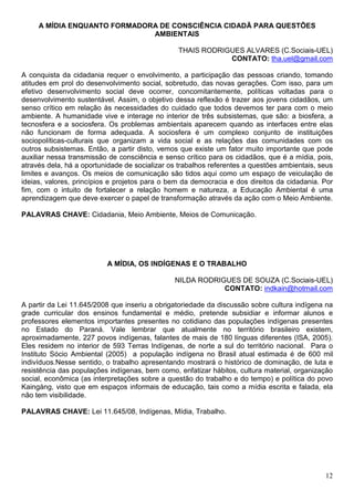 A MÍDIA ENQUANTO FORMADORA DE CONSCIÊNCIA CIDADÃ PARA QUESTÕES
                              AMBIENTAIS

                                                THAIS RODRIGUES ALVARES (C.Sociais-UEL)
                                                            CONTATO: tha.uel@gmail.com

A conquista da cidadania requer o envolvimento, a participação das pessoas criando, tomando
atitudes em prol do desenvolvimento social, sobretudo, das novas gerações. Com isso, para um
efetivo desenvolvimento social deve ocorrer, concomitantemente, políticas voltadas para o
desenvolvimento sustentável. Assim, o objetivo dessa reflexão é trazer aos jovens cidadãos, um
senso crítico em relação às necessidades do cuidado que todos devemos ter para com o meio
ambiente. A humanidade vive e interage no interior de três subsistemas, que são: a biosfera, a
tecnosfera e a sociosfera. Os problemas ambientais aparecem quando as interfaces entre elas
não funcionam de forma adequada. A sociosfera é um complexo conjunto de instituições
sociopolíticas-culturais que organizam a vida social e as relações das comunidades com os
outros subsistemas. Então, a partir disto, vemos que existe um fator muito importante que pode
auxiliar nessa transmissão de consciência e senso crítico para os cidadãos, que é a mídia, pois,
através dela, há a oportunidade de socializar os trabalhos referentes a questões ambientais, seus
limites e avanços. Os meios de comunicação são tidos aqui como um espaço de veiculação de
ideias, valores, princípios e projetos para o bem da democracia e dos direitos da cidadania. Por
fim, com o intuito de fortalecer a relação homem e natureza, a Educação Ambiental é uma
aprendizagem que deve exercer o papel de transformação através da ação com o Meio Ambiente.

PALAVRAS CHAVE: Cidadania, Meio Ambiente, Meios de Comunicação.




                          A MÍDIA, OS INDÍGENAS E O TRABALHO

                                               NILDA RODRIGUES DE SOUZA (C.Sociais-UEL)
                                                           CONTATO: indkain@hotmail.com

A partir da Lei 11.645/2008 que inseriu a obrigatoriedade da discussão sobre cultura indígena na
grade curricular dos ensinos fundamental e médio, pretende subsidiar e informar alunos e
professores elementos importantes presentes no cotidiano das populações indígenas presentes
no Estado do Paraná. Vale lembrar que atualmente no território brasileiro existem,
aproximadamente, 227 povos indígenas, falantes de mais de 180 línguas diferentes (ISA, 2005).
Eles residem no interior de 593 Terras Indígenas, de norte a sul do território nacional. Para o
Instituto Sócio Ambiental (2005) a população indígena no Brasil atual estimada é de 600 mil
indivíduos.Nesse sentido, o trabalho apresentando mostrará o histórico de dominação, de luta e
resistência das populações indígenas, bem como, enfatizar hábitos, cultura material, organização
social, econômica (as interpretações sobre a questão do trabalho e do tempo) e política do povo
Kaingáng, visto que em espaços informais de educação, tais como a mídia escrita e falada, ela
não tem visibilidade.

PALAVRAS CHAVE: Lei 11.645/08, Indígenas, Mídia, Trabalho.




                                                                                              12
 