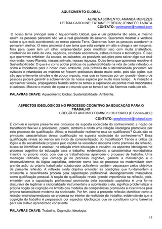 AQUECIMENTO GLOBAL

                                                  ALINE NASCIMENTO; AMANDA MENEZES
                                   LETÍCIA CAROLINE; TATIANE PEREIRA; JENNIFER TABATA
                                                        CONTATO: vaniesanto@hotmail.com

 O nosso tema principal será o Aquecimento Global, que é um problema tão sério, e mesmo
assim as pessoas parecem não ver a real gravidade do assunto. Queremos mostrar a verdade
sobre o que está acontecendo ao nosso planeta Terra. Queremos fazer as pessoas acordarem e
pensarem melhor. O meio ambiente é um tema que está sempre em alta e chega a ser maçante.
Mas para quem tem um olhar empreendedor pode modificar isso com muita criatividade,
interferindo no estilo de vida, negócios, atividade econômica, estrutura física e tecnológica. É isso
que queremos enfatizar: As causas, os culpados, as possíveis soluções para salvar algo que está
morrendo: nosso Planeta, nossos animais, nossas riquezas. Outro tema que queremos envolver é
Sustentabilidade: O que é e como adotar práticas de sustentabilidade na vida de cada indivíduo, e
como é importante para o nosso meio ambiente, pois práticas de sustentabilidade poderiam ser
evitadas e retardadas ao máximo se fossem praticadas desde muito cedo, pois são ações que
são aparentemente simples e de pouco impacto, mas que se tomadas por um grande número de
pessoas poderá garantir a sobrevivência de nossa espécie por muito mais tempo. A intenção é
apresentar vídeos, propagandas falando sobre os temas e explicando os pontos mais importantes
e curiosos. Mostrar o mundo de agora e o mundo que se tornará se não fizermos nada por ele.

PALAVRAS CHAVE: Aquecimento Global, Sustentabilidade, Ambiente.


      ASPECTOS IDEOLÓGICOS NO PROCESSO COGNITIVO DA EDUCAÇÃO PARA O
                                TRABALHO
                         GREGÓRIO ANTONIO FOMINSKI DO PRADO (C.Sociais-UEL)
                                                            CONTATO: gregfominsk@hotmail.com
É comum e sempre presente nos discursos da suposta sociedade do conhecimento a noção de
trabalhador flexível e polivalente, porém, também é nítido uma relação ideológica promovida por
este processo de qualificação. Afinal, o trabalhador realmente esta se qualificando? Quais são as
principais características dessa qualificação na suposta sociedade do conhecimento? Essa
qualificação revela ao menos um início de conscientização do trabalhador? Tendo a crítica da
lógica e da sociabilidade proposta pelo capital na sociedade moderna como premissa da reflexão,
busca-se identificar e analisar, na relação entre educação e trabalho, os aspectos ideológicos no
processo cognitivo da educação para o trabalho, evidenciando a característica reprodutivista
inserida no próprio modo com que os trabalhadores aprendem o processo de trabalho. Uma
mediação reificada, que começa já no processo cognitivo, garante a manutenção e o
desenvolvimento da lógica capitalista, entender como isso se processa na modernidade com
grande ação do próprio trabalhador colaborador polivalente também perpassam pelos objetivos
da presente reflexão. A reflexão ainda objetiva entender as condições que fundamentam a
crescente e desenfreada procura pela capacitação profissional, ideologicamente manipulada
como qualificação pessoal. A noção de qualificação revela grande importância na reflexão, pois,
entender que a capacitação profissional promovida pela sociedade capitalista é uma forma
discursiva de legitimar a racionalidade instrumental e a submissão a ela, significa problematizar a
própria noção de cognição no âmbito dos modelos de competências promovida e incentivada pela
própria racionalidade moderna da sociedade. Por fim, cabe a presente reflexão identificar como a
relação ensino/aprendizado se processa no interior da realidade do trabalho, evidenciando que a
cognição do trabalho é perpassada por aspectos ideológicos que se constituem como barreiras
para um efetivo aprendizado consciente.

PALAVRAS CHAVE: Trabalho, Cognição, Ideologia.

                                                                                                  13
 