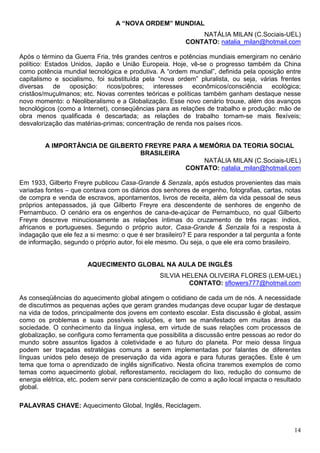 A “NOVA ORDEM” MUNDIAL
                                                             NATÁLIA MILAN (C.Sociais-UEL)
                                                         CONTATO: natalia_milan@hotmail.com

Após o término da Guerra Fria, três grandes centros e potências mundiais emergiram no cenário
político: Estados Unidos, Japão e União Europeia. Hoje, vê-se o progresso também da China
como potência mundial tecnológica e produtiva. A “ordem mundial”, definida pela oposição entre
capitalismo e socialismo, foi substituída pela “nova ordem” pluralista, ou seja, várias frentes
diversas de oposição: ricos/pobres; interesses econômicos/consciência ecológica;
cristãos/muçulmanos; etc. Novas correntes teóricas e políticas também ganham destaque nesse
novo momento: o Neoliberalismo e a Globalização. Esse novo cenário trouxe, além dos avanços
tecnológicos (como a Internet), conseqüências para as relações de trabalho e produção: mão de
obra menos qualificada é descartada; as relações de trabalho tornam-se mais flexíveis;
desvalorização das matérias-primas; concentração de renda nos países ricos.


        A IMPORTÂNCIA DE GILBERTO FREYRE PARA A MEMÓRIA DA TEORIA SOCIAL
                                BRASILEIRA
                                                 NATÁLIA MILAN (C.Sociais-UEL)
                                            CONTATO: natalia_milan@hotmail.com

Em 1933, Gilberto Freyre publicou Casa-Grande & Senzala, após estudos provenientes das mais
variadas fontes – que contava com os diários dos senhores de engenho, fotografias, cartas, notas
de compra e venda de escravos, apontamentos, livros de receita, além da vida pessoal de seus
próprios antepassados, já que Gilberto Freyre era descendente de senhores de engenho de
Pernambuco. O cenário era os engenhos de cana-de-açúcar de Pernambuco, no qual Gilberto
Freyre descreve minuciosamente as relações íntimas do cruzamento de três raças: índios,
africanos e portugueses. Segundo o próprio autor, Casa-Grande & Senzala foi a resposta à
indagação que ele fez a si mesmo: o que é ser brasileiro? E para responder a tal pergunta a fonte
de informação, segundo o próprio autor, foi ele mesmo. Ou seja, o que ele era como brasileiro.


                       AQUECIMENTO GLOBAL NA AULA DE INGLÊS
                                                SILVIA HELENA OLIVEIRA FLORES (LEM-UEL)
                                                         CONTATO: sflowers777@hotmail.com

As conseqüências do aquecimento global atingem o cotidiano de cada um de nós. A necessidade
de discutirmos as pequenas ações que geram grandes mudanças deve ocupar lugar de destaque
na vida de todos, principalmente dos jovens em contexto escolar. Esta discussão é global, assim
como os problemas e suas possíveis soluções, e tem se manifestado em muitas áreas da
sociedade. O conhecimento da língua inglesa, em virtude de suas relações com processos de
globalização, se configura como ferramenta que possibilita a discussão entre pessoas ao redor do
mundo sobre assuntos ligados à coletividade e ao futuro do planeta. Por meio dessa língua
podem ser traçadas estratégias comuns a serem implementadas por falantes de diferentes
línguas unidos pelo desejo de preservação da vida agora e para futuras gerações. Este é um
tema que torna o aprendizado de inglês significativo. Nesta oficina traremos exemplos de como
temas como aquecimento global, reflorestamento, reciclagem do lixo, redução do consumo de
energia elétrica, etc. podem servir para conscientização de como a ação local impacta o resultado
global.

PALAVRAS CHAVE: Aquecimento Global, Inglês, Reciclagem.


                                                                                              14
 
