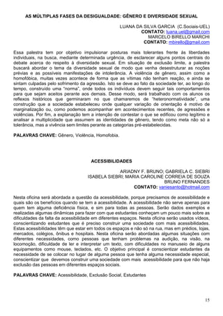 AS MÚLTIPLAS FASES DA DESIGUALDADE: GÊNERO E DIVERSIDADE SEXUAL

                                                    LUANA DA SILVA GARCIA (C.Sociais-UEL)
                                                            CONTATO: luana.uel@gmail.com
                                                               MARCELO BIRELLO MARCHI
                                                             CONTATO: mbirello@gmail.com

Essa palestra tem por objetivo impulsionar posturas mais tolerantes frente às liberdades
individuais, na busca, mediante determinada urgência, de esclarecer alguns pontos centrais do
debate acerca do respeito à diversidade sexual. Em situação de exclusão limite, a palestra
buscará abordar o tema da diversidade sexual de modo que venha desestruturar as noções
prévias e as possíveis manifestações de intolerância. A violência de gênero, assim como a
homofóbica, muitas vezes acontece de forma que as vítimas não tenham reação, e ainda se
sintam culpadas pelo sofrimento da agressão. Isto se deve ao fato da sociedade ter, ao longo do
tempo, construído uma “norma”, onde todos os indivíduos devem seguir tais comportamentos
para que sejam aceitos perante aos demais. Desse modo, será trabalhado com os alunos os
reflexos históricos que germinaram no que chamaremos de “heteronormatividade”, uma
construção que a sociedade estabeleceu onde qualquer variação de orientação é motivo de
marginalização ou, como podemos acompanhar em acontecimentos recentes, de agressões e
violências. Por fim, a explanação tem a intenção de contestar o que se edificou como legítimo e
analisar a multiplicidade que assumem as identidades de gênero, tendo como meta não só a
tolerância, mas a vivência sem limites perante as categorias pré-estabelecidas.

PALAVRAS CHAVE: Gênero, Violência, Homofobia.




                                      ACESSIBILIDADES

                                                 ARIADNY F. BRUNO; GABRIELA C. SIEBRI
                                    ISABELA SIEBRI; MARIA CAROLINE CORREIA DE SOUZA
                                                                   BRUNO FERNANDES
                                                       CONTATO: vaniesanto@hotmail.com

Nesta oficina será abordada a questão da acessibilidade, porque precisamos de acessibilidade e
quais são os benefícios quando se tem a acessibilidade. A acessibilidade não serve apenas para
quem tem alguma deficiência física, e sim para todas as pessoas. Serão dados exemplos e
realizadas algumas dinâmicas para fazer com que estudantes conheçam um pouco mais sobre as
dificuldades da falta da acessibilidade em diferentes espaços. Nesta oficina serão usados vídeos,
conscientizando estudantes que é preciso construir uma sociedade com mais acessibilidades.
Estas acessibilidades têm que estar em todos os espaços e não só na rua, mas em prédios, lojas,
mercados, colégios, ônibus e hospitais. Nesta oficina serão abordadas algumas situações com
diferentes necessidades, como pessoas que tenham problemas na audição, na visão, na
locomoção, dificuldade de ler e interpretar um texto, com dificuldades no manuseio de alguns
equipamentos como mouse, teclados, etc. O objetivo principal é conscientizar estudantes da
necessidade de se colocar no lugar de alguma pessoa que tenha alguma necessidade especial,
conscientizar que devemos construir uma sociedade com mais acessibilidade para que não haja
exclusão das pessoas em diferentes espaços sociais.

PALAVRAS CHAVE: Acessibilidade, Exclusão Social, Estudantes




                                                                                              15
 