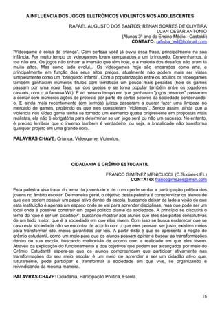A INFLUÊNCIA DOS JOGOS ELETRÔNICOS VIOLENTOS NOS ADOLESCENTES

                            RAFAEL AUGUSTO DOS SANTOS; RENAN SOARES DE OLIVEIRA
                                                                LUAN CESAR ANTONIO
                                               (Alunos 3º ano do Ensino Médio - Castaldi)
                                                    CONTATO: rafinha_led@hotmail.com

“Videogame é coisa de criança”. Com certeza você já ouviu essa frase, principalmente na sua
infância. Por muito tempo os videogames foram comparados a um brinquedo. Convenhamos, à
toa não era. Os jogos não tinham a imersão que têm hoje, e a maioria dos desafios não eram lá
muito altos. Mas como tudo evolui... Os videogames hoje são encarados como arte, e
principalmente em função dos seus altos preços, atualmente não podem mais ser vistos
simplesmente como um "brinquedo infantil". Com a popularização entre os adultos os videogames
também ganharam inúmeros títulos com temáticas um pouco mais pesadas (hoje os games
passam por uma nova fase: sai dos guetos e se torna popular também entre os jogadores
casuais, com o já famoso Wii). E ao mesmo tempo em que ganharam "jogos pesados" passaram
a contar com inúmeras ações de protesto por parte de certos setores da sociedade condenando-
o. E ainda mais recentemente (em termos) juízes passaram a querer fazer uma limpeza no
mercado de games, proibindo os que eles consideram "violentos". Sendo assim, ainda que a
violência nos vídeo game tenha se tornado um elemento quase onipresente em propostas mais
realistas, ela não é obrigatória para determinar se um jogo será ou não um sucesso. No entanto,
é preciso lembrar que o inverso também é verdadeiro, ou seja, a brutalidade não transforma
qualquer projeto em uma grande obra.

PALAVRAS CHAVE: Criança, Videogame, Violentos.




                             CIDADANIA E GRÊMIO ESTUDANTIL

                                              FRANCO GIMENEZ MENICUCCI (C.Sociais-UEL)
                                                       CONTATO: francogimezes@msn.com

Esta palestra visa tratar do tema da juventude e de como pode se dar a participação política dos
jovens no âmbito escolar. De maneira geral, o objetivo desta palestra é conscientizar os alunos de
que eles podem possuir um papel ativo dentro da escola, buscando deixar de lado a visão de que
esta instituição é apenas um espaço onde se vai para aprender disciplinas, mas que pode ser um
local onde é possível construir um papel político diante da sociedade. A princípio se discutirá o
tema do “que é ser um cidadão?”, buscando mostrar aos alunos que eles são partes constitutivas
de um todo maior, que é a sociedade em que eles vivem. Com isso se busca esclarecer que se
caso esta sociedade não se encontra de acordo com o que eles pensam ser justo, existem meios
para transformar isto, meios garantidos por leis. A partir disto é que se apresenta a noção do
grêmio estudantil, como um meio para que os alunos possam opinar e buscar as transformações
dentro de sua escola, buscando melhorá-la de acordo com a realidade em que eles vivem.
Através da explicação do funcionamento e dos objetivos que podem ser alcançados por meio do
Grêmio Estudantil espera-se que os alunos compreendam que participar ativamente nas
transformações do seu meio escolar é um meio de aprender a ser um cidadão ativo que,
futuramente, pode participar e transformar a sociedade em que vive, se organizando e
reivindicando da mesma maneira.

PALAVRAS CHAVE: Cidadania, Participação Política, Escola.



                                                                                               16
 