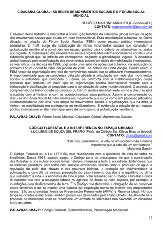 CIDADANIA GLOBAL: AS REDES DE MOVIMENTOS SOCIAIS E O FÓRUM SOCIAL
                                  MUNDIAL

                                                 ROGÉRIO MARTINS MARLIER (C.Sociais-UEL)
                                                       CONTATO: rogeriomarlier@pop.com.br

É objetivo deste trabalho é interpretar a construção histórica da cidadania global através da ação
dos movimentos sociais que atuam em rede internacional. Essa mobilização culminou, na última
década, na criação do Fórum Social Mundial (FSM|) como espaço público internacional
alternativo. O FSM surge da mobilização de vários movimentos sociais que contestam a
globalização neoliberal e constroem um espaço público para o debate de alternativas ao status
quo vigente. A mobilização dos movimentos sociais organizados internacionalmente constitui uma
cidadania global que se articula em contraponto, negando a globalização vigente. A cidadania
global formada pela manifestação dos movimentos sociais em redes de mobilização internacional,
se intensificou na década de 1990, originando uma série de ações que culminou na realização do
primeiro Fórum Social Mundial em janeiro de 2001, na cidade de Porto Alegre. Sendo assim, o
FSM nasce da organização em rede de movimentos sociais que se articulam internacionalmente.
A espontaneidade que se caracteriza pela pluralidade e articulação em rede dos movimentos
sociais e entidades que compõem o Fórum, se confronta com a institucionalização desse
processo que constrói um novo tipo de organização política internacional voltada para a
elaboração e viabilização de propostas para a construção de outro mundo possível. O aspecto da
compreensão da historicidade no discurso do Fórum mostra materialmente como o discurso está
articulado com a história e com os acontecimentos sócio-políticos. Assim, a compreensão do
discurso do Fórum Social Mundial mostra um movimento que surge como um processo articulado
internacionalmente por uma rede ampla de movimentos sociais e organizações que há anos já
vinham se mobilizando em contraponto ao neoliberalismo. E evidencia a criação de um espaço
público internacional e alternativo que serve de contraponto à globalização neoliberal.

PALAVRAS CHAVE: Fórum Social Mundial, Cidadania Global, Movimentos Sociais.


             CÓDIGO FLORESTAL E A INTERFERENCIA NO ESPAÇO URBANO
              LUCILENE DE SOUZA DEL FRARO (Profa. do Colégio Est. Olavo Bilac de Ibiporã)
                                                         CONTATO: dfraro@gmail.com
                                       “Em meu pensamento, a vida de um cordeiro não é menos
                                                    importante que a vida de um ser humano.”
                                                                             Mahatma Gandhi
O Código Florestal ou a Lei 4771/ 65, esta relacionado com a qualidade de vida de todos os
brasileiros. Desde 1934, quando surgiu, o Código parte do pressuposto de que a conservação
das florestas e dos outros ecossistemas naturais interessa a toda a sociedade. Entende-se que
as mesmas garantem, para todos nós, serviços ambientais básicos como a produção de água, a
regulação do ciclo das chuvas e dos recursos hídricos, a proteção da biodiversidade, a
polinização, o controle de insetos, prevenção do assoreamento dos rios e o equilíbrio do clima
que sustentam a vida e a economia de todo o país. Vale ressaltar, ser o Código Florestal a única
lei nacional que veta a ocupação urbana ou agrícola de áreas de risco sujeitas, por exemplo, a
inundações e/ou deslizamentos de terra. É o Código que determina a obrigação de se preservar
áreas sensíveis e de se manter uma parcela da vegetação nativa no interior das propriedades
rurais. São as chamadas Áreas de Preservação Permanente (APPs) e Reserva Legal. No que
tange as cidades estas áreas também podem ser delimitadas pelo Plano Diretor. Atualmente há a
proposta de mudanças onde se reconhece um embate de interesses não havendo um consenso
entre as partes.

PALAVRAS CHAVE: Código Florestal, Sustentabilidade, Preservação Ambiental.

                                                                                               18
 