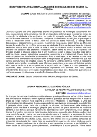 DISCUTINDO VIOLÊNCIA CONTRA A MULHER E DESIGUALDADES DE GÊNERO NA
                                  ESCOLA

                 GEEMAS (Grupo de Estudo e Extensão sobre Materiais Didáticos de Sociologia)
                                                          MARIA LETÍCIA GRECCHI PIZZI
                                                      CONTATO: leticiapizzi@hotmail.com
                                                               SAMIRA DO PRADO SILVA
                                                     CONTATO: samiradops@hotmail.com
                                                Docente: SILVANA APARECIDA MARIANO
                                                 CONTATO: silvanamariano@yahoo.com.br

Crianças e jovens tem uma capacidade enorme de processar as mudanças rapidamente. Por
isso, esse potencial para a mudança nos dá um importante estímulo para repensar os temas da
prevenção da violência entre os jovens, por meio do ambiente escolar. Essa discussão nas
escolas torna-se relevante por atuar como um tipo de conhecimento sociológico, e que engaja a
todos a debaterem sobre o tema. Além da discussão sobre violência, o diálogo sobre
desigualdade, especialmente a de gênero, mostram-se necessárias, assim como as diferentes
formas de resoluções de conflitos sem o uso de violência. Entre os diversos tipos de violência
existentes, vamos levar para a sala de aula o tema da violência contra a mulher, que está
presente no cotidiano das diferentes sociedades, assim como na nossa, e se expressa em
diversos grupos e classes sociais. Ela é um fenômeno social e possui variados tipos como:
violência física, sexual, psicológica, econômica, patrimonial e a institucional. Esses tipos de
violência podem ser intrafamiliar e doméstica. Para a sociologia, e as ciências sociais, este
fenômeno está intimamente relacionado com a desigualdade de gênero, conceito este que nos
permite desnaturalizar as relações sociais. Ao perceber a violência contra a mulher, é necessário
o debate sobre família, ressaltando suas diferentes conjunturas e as suas atribuições sociais.
Visto que a família e a escola produzem e reproduzem os códigos e normas presentes na
sociedade, essa discussão é extremamente importante nas escolas. Por meio desse
entendimento, discussão, prevenção e responsabilização de seus atos, desejamos que homens e
mulheres possam contribuir para a resolução desse problema social.

PALAVRAS CHAVE: Escola, Violência Contra a Mulher, Desigualdade de Gênero.




                       DOENÇA PERIODONTAL E A SAÚDE PÚBLICA
                                            CAROLINA DE ALCÂNTARA LOPES DOS SANTOS
                                                        CONTATO: alcantaracarol8@gmail.com
As doenças da cavidade bucal são consideradas um grande problema de saúde pública devido à
alta prevalência e incidência, e seus agravos afetam a qualidade de vida das pessoas. A boca é o
órgão do corpo humano mais exposto a processos infecciosos e traumáticos, e uma das
enfermidades mais observadas é a doença periodontal que divide-se em gengivite e periodontite.
A gengivite afeta quase 100% da população, e inicia-se, freqüentemente, pela inadequada
higiene bucal, que leva à inflamação gengival pelo acúmulo de placa bacteriana na superfície
dentária, o que torna a gengiva hiperemiada, edemaciada e com sangramento, neste estágio a
doença é reversível com correta higienização e tratamento, e quando não é tratada, pode evoluir
para uma inflamação crônica, em que o tecido de suporte é destruído e separa-se do dente,
formando a bolsa periodontal, caracterizada como periodontite, que são as causas mais comuns
de perdas dentárias em adultos. Ainda, estudos têm referido que os pacientes portadores de
problemas periodontais têm maior risco de apresentarem agravos de ordem sistêmica como
Alzheimer, doença cardiovascular e diabetes, e nas gestantes aumentam a probabilidade de
terem bebês de baixo peso, partos prematuros, pré-eclâmpsia e aborto precoce. Frente essas

                                                                                              19
 