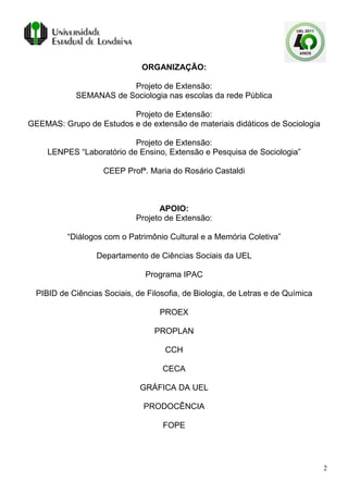 ORGANIZAÇÃO:

                         Projeto de Extensão:
             SEMANAS de Sociologia nas escolas da rede Pública

                         Projeto de Extensão:
GEEMAS: Grupo de Estudos e de extensão de materiais didáticos de Sociologia

                           Projeto de Extensão:
     LENPES “Laboratório de Ensino, Extensão e Pesquisa de Sociologia”

                    CEEP Profª. Maria do Rosário Castaldi



                                   APOIO:
                             Projeto de Extensão:

          “Diálogos com o Patrimônio Cultural e a Memória Coletiva”

                  Departamento de Ciências Sociais da UEL

                                Programa IPAC

  PIBID de Ciências Sociais, de Filosofia, de Biologia, de Letras e de Química

                                    PROEX

                                  PROPLAN

                                     CCH

                                    CECA

                              GRÁFICA DA UEL

                               PRODOCÊNCIA

                                    FOPE




                                                                                 2
 