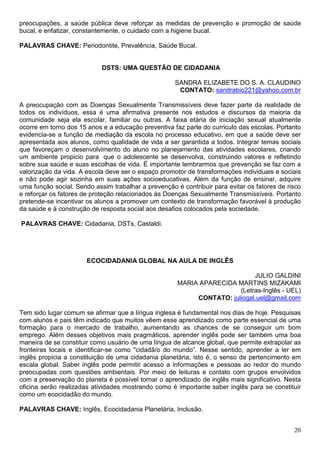 preocupações, a saúde pública deve reforçar as medidas de prevenção e promoção de saúde
bucal, e enfatizar, constantemente, o cuidado com a higiene bucal.

PALAVRAS CHAVE: Periodontite, Prevalência, Saúde Bucal.


                            DSTS: UMA QUESTÃO DE CIDADANIA

                                                     SANDRA ELIZABETE DO S. A. CLAUDINO
                                                      CONTATO: sandrabio221@yahoo.com.br

A preocupação com as Doenças Sexualmente Transmissíveis deve fazer parte da realidade de
todos os indivíduos, essa é uma afirmativa presente nos estudos e discursos da maioria da
comunidade seja ela escolar, familiar ou outras. A faixa etária de iniciação sexual atualmente
ocorre em torno dos 15 anos e a educação preventiva faz parte do curriculo das escolas. Portanto
evidencia-se a função de mediação da escola no processo educativo, em que a saúde deve ser
apresentada aos alunos, como qualidade de vida a ser garantida a todos. Integrar temas sociais
que favoreçam o desenvolvimento do aluno no planejamento das atividades escolares, criando
um ambiente propicio para que o adolescente se desenvolva, construindo valores e refletindo
sobre sua saúde e suas escolhas de vida. É importante lembrarmos que prevenção se faz com a
valorização da vida. A escola deve ser o espaço promotor de transformações individuais e sociais
e não pode agir sozinha em suas ações socioeducativas. Além da função de ensinar, adquire
uma função social. Sendo assim trabalhar a prevenção é contribuir para evitar os fatores de risco
e reforçar os fatores de proteção relacionados às Doenças Sexualmente Transmissíveis. Portanto
pretende-se incentivar os alunos a promover um contexto de transformação favorável à produção
da saúde e à construção de resposta social aos desafios colocados pela sociedade.

PALAVRAS CHAVE: Cidadania, DSTs, Castaldi.




                       ECOCIDADANIA GLOBAL NA AULA DE INGLÊS

                                                                            JULIO GALDINI
                                                      MARIA APARECIDA MARTINS MIZAKAMI
                                                                       (Letras-Inglês - UEL)
                                                           CONTATO: juliogal.uel@gmail.com

Tem sido lugar comum se afirmar que a língua inglesa é fundamental nos dias de hoje. Pesquisas
com alunos e pais têm indicado que muitos vêem esse aprendizado como parte essencial de uma
formação para o mercado de trabalho, aumentando as chances de se conseguir um bom
emprego. Além desses objetivos mais pragmáticos, aprender inglês pode ser também uma boa
maneira de se constituir como usuário de uma língua de alcance global, que permite extrapolar as
fronteiras locais e identificar-se como "cidadã/o do mundo”. Nesse sentido, aprender a ler em
inglês propicia a constituição de uma cidadania planetária, isto é, o senso de pertencimento em
escala global. Saber inglês pode permitir acesso a informações e pessoas ao redor do mundo
preocupadas com questões ambientais. Por meio de leituras e contato com grupos envolvidos
com a preservação do planeta é possível tornar o aprendizado de inglês mais significativo. Nesta
oficina serão realizadas atividades mostrando como é importante saber inglês para se constituir
como um ecocidadão do mundo.

PALAVRAS CHAVE: Inglês, Ecocidadania Planetária, Inclusão.


                                                                                              20
 