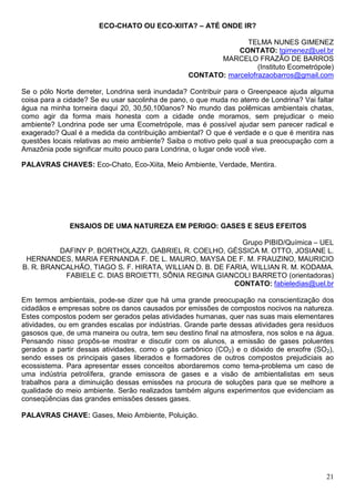 ECO-CHATO OU ECO-XIITA? – ATÉ ONDE IR?

                                                                TELMA NUNES GIMENEZ
                                                              CONTATO: tgimenez@uel.br
                                                         MARCELO FRAZÃO DE BARROS
                                                                    (Instituto Ecometrópole)
                                                  CONTATO: marcelofrazaobarros@gmail.com

Se o pólo Norte derreter, Londrina será inundada? Contribuir para o Greenpeace ajuda alguma
coisa para a cidade? Se eu usar sacolinha de pano, o que muda no aterro de Londrina? Vai faltar
água na minha torneira daqui 20, 30,50,100anos? No mundo das polêmicas ambientais chatas,
como agir da forma mais honesta com a cidade onde moramos, sem prejudicar o meio
ambiente? Londrina pode ser uma Ecometrópole, mas é possível ajudar sem parecer radical e
exagerado? Qual é a medida da contribuição ambiental? O que é verdade e o que é mentira nas
questões locais relativas ao meio ambiente? Saiba o motivo pelo qual a sua preocupação com a
Amazônia pode significar muito pouco para Londrina, o lugar onde você vive.

PALAVRAS CHAVES: Eco-Chato, Eco-Xiita, Meio Ambiente, Verdade, Mentira.




              ENSAIOS DE UMA NATUREZA EM PERIGO: GASES E SEUS EFEITOS

                                                           Grupo PIBID/Química – UEL
          DAFINY P. BORTHOLAZZI, GABRIEL R. COELHO, GÉSSICA M. OTTO, JOSIANE L.
 HERNANDES, MARIA FERNANDA F. DE L. MAURO, MAYSA DE F. M. FRAUZINO, MAURICIO
B. R. BRANCALHÃO, TIAGO S. F. HIRATA, WILLIAN D. B. DE FARIA, WILLIAN R. M. KODAMA.
           FABIELE C. DIAS BROIETTI, SÔNIA REGINA GIANCOLI BARRETO (orientadoras)
                                                         CONTATO: fabieledias@uel.br

Em termos ambientais, pode-se dizer que há uma grande preocupação na conscientização dos
cidadãos e empresas sobre os danos causados por emissões de compostos nocivos na natureza.
Estes compostos podem ser gerados pelas atividades humanas, quer nas suas mais elementares
atividades, ou em grandes escalas por indústrias. Grande parte dessas atividades gera resíduos
gasosos que, de uma maneira ou outra, tem seu destino final na atmosfera, nos solos e na água.
Pensando nisso propôs-se mostrar e discutir com os alunos, a emissão de gases poluentes
gerados a partir dessas atividades, como o gás carbônico (CO2) e o dióxido de enxofre (SO2),
sendo esses os principais gases liberados e formadores de outros compostos prejudiciais ao
ecossistema. Para apresentar esses conceitos abordaremos como tema-problema um caso de
uma indústria petrolífera, grande emissora de gases e a visão de ambientalistas em seus
trabalhos para a diminuição dessas emissões na procura de soluções para que se melhore a
qualidade do meio ambiente. Serão realizados também alguns experimentos que evidenciam as
conseqüências das grandes emissões desses gases.

PALAVRAS CHAVE: Gases, Meio Ambiente, Poluição.




                                                                                            21
 