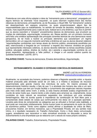 ENSAIOS DEMOCRÁTICOS

                                                        TALITA SOARES LEITE (C.Sociais-UEL)
                                                              CONTATO: lattetalita@gmail.com

Pretende-se com esta oficina adaptar a ideia de “treinamento para a democracia”, propagada por
alguns teóricos da chamada “nova esquerda”, os quais retomam noções-chave das teorias
clássicas da democracia, principalmente, as de Rousseau e Stuart Mill. Tal “treinamento” poderia
ser desempenhado em espaços propícios, os quais proporcionassem algum tipo de
responsabilidade para os trabalhadores, no sentido de tomada de decisões. Adaptando para a
escola, mais especificamente para a sala de aula, realizar-se-á uma dinâmica, cujo foco é permitir
que os alunos exercitem e “ensaiem” procedimentos básicos da democracia, que envolvem as
noções de coletividade, argumentação, consenso, etc. Nesse sentido, em um primeiro momento
será feita uma sintética apresentação das principais correntes teóricas de uma democracia nessa
perspectiva, de tal modo a ilustrar os principais elementos que caracterizam um regime
democrático; em um segundo momento será feita a dinâmica em que os alunos deveram elaborar
“argumentações condizentes com temas atuais de domínio público, previamente escolhidos por
eles, intencionando a chegada de um “consenso” a respeito dos mesmos: divididos em grupos
que representarão interesses coletivos, os alunos deverão defender os temas escolhidos (saúde
pública, educação pública, direitos da mulher, etc.) perante a argumentação contrária de um
grupo especifico, representando a “elite política”, e chegar a um acordo coletivo quanto às
questões levantadas”. (LEITE: 2011)

PALAVRAS CHAVE: Teorias da democracia, Ensaios democráticos, Argumentação.



         ESTRANHAMENTO: OLHANDO O COTIDIANO COM ÓCULOS MARXIANOS

                                                             ANDRÉ LUIZ SILVA FERREIRA
                                                       CONTATO: andresilvaferreira@gmail.com

Atualmente, na sociedade dos homens, podemos observar a flagrante oposição entre: a riqueza
material produzida pela atividade social de um lado, e a miséria e escassez de recursos
experimentada pela grande maioria dos indivíduos de outro. Do mesmo processo de
desenvolvimento histórico resulta: o fato de que 1) a atividade dos homens deu vida a um sem
numero de objetos que tem por função facilitar o cumprimento das exigências naturais impostas
pelo meio onde estes seres vivem, e ainda, 2) esta mesma atividade acabou engendrando um
mundo de seres hostis que, mesmo tendo a sido criados para amenizar as, originalmente, duras
condições do meio natural, se encontram separados dos indivíduos por uma entidade
fantasmagórica. Não há duvida quanto à importância da contribuição de Karl Marx para a
compreensão deste estado de coisas que continuamente nos deixa ver a oposição apontada.
Levados pela ânsia de compreender as categorias que se articulam e formam esta realidade, a
qual pode ser vivenciada cotidianamente, fomos buscar luzes no pensamento do autor da crítica
da econômica política. Tendo como objetivo central afirmar a atualidade da critica de Marx,
procuramos mostrar, em termos marxianos, que a Propriedade Privada, em seu sentido mais
intimo, é o resultado necessário do Trabalho Estranhado. Como o título desta comunicação
sugere, acreditamos que reconstruir a rede conceitual envolvida na discussão a cerca do
Estranhamento é uma empreitada que se relaciona com o estudo do nosso próprio cotidiano.

PALAVRAS CHAVE: Trabalho, Estranhamento, Propriedade Privada.




                                                                                               22
 
