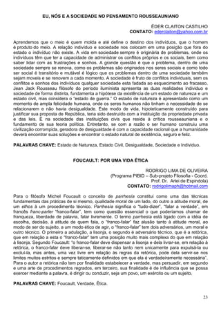 EU, NÓS E A SOCIEDADE NO PENSAMENTO ROUSSEAUNIANO

                                                                  ÉDER CLAITON CASTILHO
                                                           CONTATO: ederclaiton@yahoo.com.br

Aprendemos que o meio é quem molda e até define o destino dos indivíduos, que o homem
é produto do meio. A relação indivíduo e sociedade nos colocam em uma posição que fora do
estado o indivíduo não existe. A vida em sociedade sempre é originária de problemas, onde os
indivíduos têm que ter a capacidade de administrar os conflitos próprios e os sociais, bem como
saber lidar com as frustrações e sonhos. A grande questão é que o problema, dentro de uma
sociedade sempre se renova, como os problemas são originados nos seres sociais e como todo
ser social é transitório e mutável é lógico que os problemas dentro de uma sociedade também
sejam moveis e se renovem a cada momento. A sociedade é fruto de conflitos individuais, sem os
conflitos e sonhos dos indivíduos qualquer sociedade esta fadada ao esquecimento ao fracasso.
Jean Jack Rousseau filósofo do período iluminista apresenta as duas realidades individuo e
sociedade de forma distinta, fundamenta a hipótese da existência de um estado de natureza e um
estado civil, mas considera o “estado de guerra.” O estado de natureza é apresentado como um
momento de ampla felicidade humana, onde os seres humanos não tinham a necessidade de se
relacionarem e não havia desigualdade. Este modo de vida, hipoteticamente construído para
justificar sua proposta de República, teria sido destruído com a instituição da propriedade privada
e das leis. É na sociedade das instituições civis que reside à crítica rousseauniana e o
fundamento de sua teoria política. Entretanto, se com a razão o ser humano construiu uma
civilização corrompida, geradora de desigualdade é com a capacidade racional que a humanidade
deverá encontrar suas soluções e encontrar o estado natural de existência, seguro e feliz.

PALAVRAS CHAVE: Estado de Natureza, Estado Civil, Desigualdade, Sociedade e Individuo.


                              FOUCAULT: POR UMA VIDA ÉTICA

                                                                  RODRIGO LIMA DE OLIVEIRA
                                                  (Programa PIBID – Sub-projeto Filosofia - Coord.
                                                                     Prof. Dr. Arlei de Espindola)
                                                          CONTATO: rodrigolimaph@hotmail.com

Para o filósofo Michel Foucault o conceito de parrhesía constitui como uma das técnicas
fundamentais das práticas de si mesmo, qualidade moral de um lado, do outro a atitude moral, de
um ethos à um procedimento técnico. Parrhesía significa o “tudo-dizer”, “falar a verdade”, em
francês franc-parler “franco-falar”, tem como questão essencial o que poderíamos chamar de
franqueza, liberdade de palavra, falar livremente. O termo parrhesía está ligado com a idéia de
escolha, decisão, à atitude de quem fala, o “franco-falar” faz alusão tanto à atitude moral, ao
modo de ser do sujeito, a um modo ético de agir, o “franco-falar” tem dois adversários, um moral e
outro técnico. O primeiro a adulação, a lisonja, o segundo é adversário técnico, que é a retórica,
que em relação a esta o “franco-falar” tem uma posição muito mais complexa do que em relação
à lisonja. Segundo Foucault: “o franco-falar deve dispensar a lisonja e dela livrar-se, em relação à
retórica, o franco-falar deve liberar-se, liberar-se não tanto nem unicamente para expulsá-la ou
excluí-la, mas antes, uma vez livre em relação às regras da retórica, pode dela servir-se nos
limites muitos estritos e sempre taticamente definidos em que ela é verdadeiramente necessária”.
Para o autor a retórica não tem por finalidade estabelecer a verdade, mas persuadir, em segundo
e uma arte de procedimentos regrados, em terceiro, sua finalidade é de influência que se possa
exercer mediante a palavra, é dirigir ou conduzir, seja um povo, um exército ou um sujeito.

PALAVRAS CHAVE: Foucault, Verdade, Ética.


                                                                                                 23
 