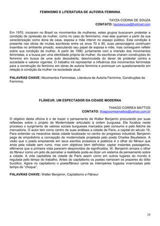FEMINISMO E LITERATURA DE AUTORIA FEMININA

                                                                TAYZA CODINA DE SOUZA
                                                          CONTATO: tayzasouza@hotmail.com

Em 1970, iniciaram no Brasil os movimentos de mulheres, estes grupos buscavam protestar a
condição de opressão da mulher, como no caso do feminismo, mas elas queriam a partir da sua
caracterização como dona de casa, esposa e mãe intervir no espaço público. Esta condição é
presente nas obras de muitas escritoras entre os anos 70 e 80, suas personagens continuam
inseridas no ambiente privado, executando seu papel de esposa e mãe, mas conseguem refletir
sobre sua condição de mulher. A partir de 1990, juntamente com a imersão dos movimentos
feministas, e a busca por uma identidade própria da mulher. As escritoras criaram construções do
feminino em busca de uma auto descoberta, desvinculada do dever de protestar contra a
sociedade e valores vigentes. O trabalho irá representar a influência dos movimentos feministas
para a construção do feminino em obras de autoria feminina e promover um questionamento em
relação à condição da mulher na sociedade atual.

PALAVRAS CHAVE: Movimentos Feministas, Literatura de Autoria Feminina, Construções do
Feminino.




                    FLÂNEUR: UM ESPECTADOR DA CIDADE MODERNA

                                                                THIAGO CORREA MATTOS
                                                 CONTATO: thiagocorreamattos@yahoo.com.br

O objetivo desta oficina é o de trazer o pensamento de Walter Benjamin procurando por suas
reflexões sobre o projeto de Modernidade articulado à ordem burguesa. Ele focaliza neste
processo o surgimento de valores sociais burgueses marcados pelo consumo e pelo fetiche da
mercadoria. O autor tem como centro de suas análises a cidade de Paris, a capital do século 19.
Para entender os meandros desta cidade localizada no centro do progresso industrial, Benjamin
pega de empréstimo a concepção de modernidade projetada pelo poeta Charles Baudelaire. A
visão que o poeta empreende em seus escritos prosaicos e poéticos é o olhar do flâneur que
anda pela cidade sem rumo, mas com objetivos bem definidos: captar instantes passageiros,
efêmeros que a primeira vista parecem desprovidos de significados. W. Benjamin encara o olhar
do flâneur como um jeito de perceber a realidade pode-se dizer um sistema de pensamento sobre
a cidade. A vida capitalista da cidade de Paris assim como em outros lugares do mundo é
regulada pelo tempo do trabalho. Antes do capitalismo os poetas narravam os prazeres do idílio
bucólico. Agora no capitalismo o poeta/flâneur canta as intempéries fugazes vivenciadas pelo
tempo do “choque”.

PALAVRAS CHAVE: Walter Benjamin, Capitalismo e Flâneur




                                                                                             24
 