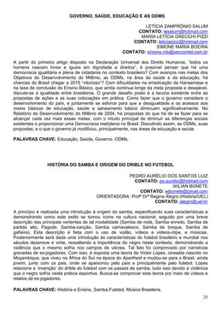 GOVERNO, SAÚDE, EDUCAÇÃO E AS ODMS

                                                             LETÍCIA ZAMPRÔNIO SALUM
                                                           CONTATO: lesalum@hotmail.com
                                                            MARIA LETÍCIA GRECCHI PIZZI
                                                         CONTATO: leticiapizzi@hotmail.com
                                                                  SIMONE MARIA BOEIRA
                                                     CONTATO: simone.mb@sercomtel.com.br

A partir do primeiro artigo disposto na Declaração Universal dos Direito Humanos, “todos os
homens nascem livres e iguais em dignidade e direitos”, é possível pensar que há uma
democracia igualitária e plena de cidadania no contexto brasileiro? Com avanços nas metas dos
Objetivos do Desenvolvimento do Milênio, as ODMs, na área da saúde e da educação, há
chances do Brasil chegar a 2015 “vitorioso”? Com dificuldades na erradicação da Hanseníase e
na taxa de conclusão do Ensino Básico, que ainda continua longe da meta proposta e desejável,
discute-se a igualdade entre brasileiros. O grande desafio posto é a lacuna existente entre as
propostas de ações e as suas colocações em prática. Como fazer que o governo considere o
desenvolvimento do país, e juntamente se esforce para que a desigualdade e os acessos aos
meios básicos de educação, saúde e saneamento básico diminuam significativamente. No
Relatório do Desenvolvimento do Milênio de 2004, há propostas do que há de se fazer para se
alcançar cada vez mais essas metas, com o intuito principal de diminuir as diferenças sociais
existentes e proporcionar uma Democracia real/plena no Brasil. Discutindo assim, as ODMs, suas
propostas, e o que o governo já modificou, principalmente, nas áreas de educação e saúde.

PALAVRAS CHAVE: Educação, Saúde, Governo, ODMs.




                HISTÓRIA DO SAMBA E ORIGEM DO DRIBLE NO FUTEBOL

                                                    PEDRO AURÉLIO DOS SANTOS LUIZ
                                                       CONTATO: pe.aurelio@hotmail.com
                                                                          WILIAN BONETE
                                                          CONTATO: wjbonete@gmail.com
                                         ORIENTADORA: Profª Drª Regina Alegro (História/UEL)
                                                                  CONTATO: alegro@uel.br

A princípio é realizada uma introdução à origem do samba, especificando suas características e
demonstrando como este estilo se tornou ícone na cultura nacional, seguido por uma breve
descrição das principais vertentes de tal modalidade (Samba de roda, Samba enredo, Samba de
partido alto, Pagode, Samba-canção, Samba carnavalesco, Samba de breque, Samba de
gafieira). Esta descrição é feita com o uso de violão, vídeos e vídeos-clipe, e músicas.
Posteriormente será dada uma introdução às características do futebol brasileiro e mundial nos
séculos dezenove e vinte, ressaltando a importância do negro neste contexto, demonstrando a
violência que o mesmo sofria nos campos de várzea. Tal fato foi comprovado por narrativas
gravadas de ex-jogadores. Com isso, é exposta uma teoria de Victor Lopes, cineasta nascido no
Moçambique, que viveu na África do Sul na época do Apartheid e mudou-se para o Brasil, ainda
jovem, junto com os pais, onde se apaixonou pelo país e principalmente pelo futebol. Lopes
relaciona a ‘invenção’ do drible do futebol com os passos de samba, tudo isso devido à violência
que o negro sofria nesta prática esportiva. Busca-se comprovar esta teoria por meio de vídeos e
relatos de ex-jogadores.

PALAVRAS CHAVE: História e Ensino, Samba,Futebol, Música Brasileira.
                                                                                             25
 