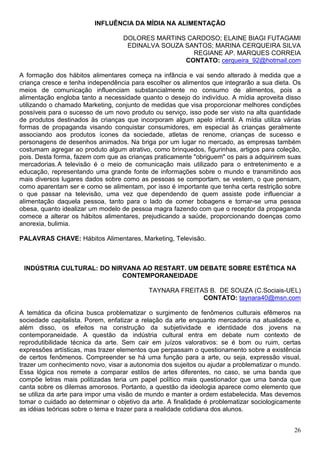INFLUÊNCIA DA MÍDIA NA ALIMENTAÇÃO

                                   DOLORES MARTINS CARDOSO; ELAINE BIAGI FUTAGAMI
                                    EDINALVA SOUZA SANTOS; MARINA CERQUEIRA SILVA
                                                     REGIANE AP. MARQUES CORREIA
                                                   CONTATO: cerqueira_92@hotmail.com

A formação dos hábitos alimentares começa na infância e vai sendo alterado à medida que a
criança cresce e tenha independência para escolher os alimentos que integrarão a sua dieta. Os
meios de comunicação influenciam substancialmente no consumo de alimentos, pois a
alimentação engloba tanto a necessidade quanto o desejo do indivíduo. A mídia aproveita disso
utilizando o chamado Marketing, conjunto de medidas que visa proporcionar melhores condições
possíveis para o sucesso de um novo produto ou serviço, isso pode ser visto na alta quantidade
de produtos destinados às crianças que incorporam algum apelo infantil. A mídia utiliza várias
formas de propaganda visando conquistar consumidores, em especial às crianças geralmente
associando aos produtos ícones da sociedade, atletas de renome, crianças de sucesso e
personagens de desenhos animados. Na briga por um lugar no mercado, as empresas também
costumam agregar ao produto algum atrativo, como brinquedos, figurinhas, artigos para coleção,
pois. Desta forma, fazem com que as crianças praticamente "obriguem" os pais a adquirirem suas
mercadorias. A televisão é o meio de comunicação mais utilizado para o entretenimento e a
educação, representando uma grande fonte de informações sobre o mundo e transmitindo aos
mais diversos lugares dados sobre como as pessoas se comportam, se vestem, o que pensam,
como aparentam ser e como se alimentam, por isso é importante que tenha certa restrição sobre
o que passar na televisão, uma vez que dependendo de quem assiste pode influenciar a
alimentação daquela pessoa, tanto para o lado de comer bobagens e tornar-se uma pessoa
obesa, quanto idealizar um modelo de pessoa magra fazendo com que o receptor da propaganda
comece a alterar os hábitos alimentares, prejudicando a saúde, proporcionando doenças como
anorexia, bulimia.

PALAVRAS CHAVE: Hábitos Alimentares, Marketing, Televisão.



 INDÚSTRIA CULTURAL: DO NIRVANA AO RESTART. UM DEBATE SOBRE ESTÉTICA NA
                           CONTEMPORANEIDADE

                                           TAYNARA FREITAS B. DE SOUZA (C.Sociais-UEL)
                                                         CONTATO: taynara40@msn.com

A temática da oficina busca problematizar o surgimento de fenômenos culturais efêmeros na
sociedade capitalista. Porem, enfatizar a relação da arte enquanto mercadoria na atualidade e,
além disso, os efeitos na construção da subjetividade e identidade dos jovens na
contemporaneidade. A questão da indústria cultural entra em debate num contexto de
reprodutibilidade técnica da arte. Sem cair em juízos valorativos: se é bom ou ruim, certas
expressões artísticas, mas trazer elementos que perpassam o questionamento sobre a existência
de certos fenômenos. Compreender se há uma função para a arte, ou seja, expressão visual,
trazer um conhecimento novo, visar a autonomia dos sujeitos ou ajudar a problematizar o mundo.
Essa lógica nos remete a comparar estilos de artes diferentes, no caso, se uma banda que
compõe letras mais politizadas teria um papel político mais questionador que uma banda que
canta sobre os dilemas amorosos. Portanto, a questão da ideologia aparece como elemento que
se utiliza da arte para impor uma visão de mundo e manter a ordem estabelecida. Mas devemos
tomar o cuidado ao determinar o objetivo da arte. A finalidade é problematizar sociologicamente
as idéias teóricas sobre o tema e trazer para a realidade cotidiana dos alunos.


                                                                                            26
 