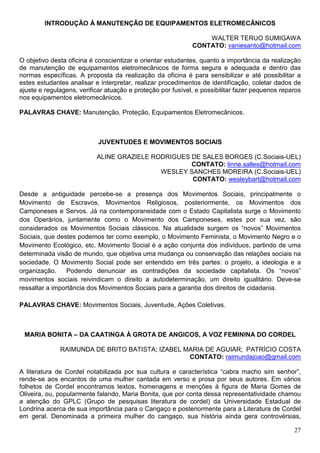 INTRODUÇÃO À MANUTENÇÃO DE EQUIPAMENTOS ELETROMECÂNICOS

                                                                 WALTER TERUO SUMIGAWA
                                                             CONTATO: vaniesanto@hotmail.com

O objetivo desta oficina é conscientizar e orientar estudantes, quanto a importância da realização
de manutenção de equipamentos eletromecânicos de forma segura e adequada e dentro das
normas específicas. A proposta da realização da oficina é para sensibilizar e até possibilitar a
estes estudantes analisar e interpretar, realizar procedimentos de identificação, coletar dados de
ajuste e regulagens, verificar atuação e proteção por fusível, e possibilitar fazer pequenos reparos
nos equipamentos eletromecânicos.

PALAVRAS CHAVE: Manutenção, Proteção, Equipamentos Eletromecânicos.



                            JUVENTUDES E MOVIMENTOS SOCIAIS

                           ALINE GRAZIELE RODRIGUES DE SALES BORGES (C.Sociais-UEL)
                                                    CONTATO: linne.salles@hotmail.com
                                            WESLEY SANCHES MOREIRA (C.Sociais-UEL)
                                                    CONTATO: wesleybart@hotmail.com

Desde a antiguidade percebe-se a presença dos Movimentos Sociais, principalmente o
Movimento de Escravos, Movimentos Religiosos, posteriormente, os Movimentos dos
Camponeses e Servos. Já na contemporaneidade com o Estado Capitalista surge o Movimento
dos Operários, juntamente como o Movimento dos Camponeses, estes por sua vez, são
considerados os Movimentos Sociais clássicos. Na atualidade surgem os “novos” Movimentos
Sociais, que destes podemos ter como exemplo, o Movimento Feminista, o Movimento Negro e o
Movimento Ecológico, etc. Movimento Social é a ação conjunta dos indivíduos, partindo de uma
determinada visão de mundo, que objetiva uma mudança ou conservação das relações sociais na
sociedade. O Movimento Social pode ser entendido em três partes: o projeto, a ideologia e a
organização.    Podendo denunciar as contradições da sociedade capitalista. Os “novos”
movimentos sociais reivindicam o direito a autodeterminação, um direito igualitário. Deve-se
ressaltar a importância dos Movimentos Sociais para a garantia dos direitos de cidadania.

PALAVRAS CHAVE: Movimentos Sociais, Juventude, Ações Coletivas.



 MARIA BONITA – DA CAATINGA À GROTA DE ANGICOS, A VOZ FEMININA DO CORDEL

              RAIMUNDA DE BRITO BATISTA; IZABEL MARIA DE AGUIAR; PATRÍCIO COSTA
                                                 CONTATO: raimundajoao@gmail.com

A literatura de Cordel notabilizada por sua cultura e característica “cabra macho sim senhor”,
rende-se aos encantos de uma mulher cantada em verso e prosa por seus autores. Em vários
folhetos de Cordel encontramos textos, homenagens e menções à figura de Maria Gomes de
Oliveira, ou, popularmente falando, Maria Bonita, que por conta dessa representatividade chamou
a atenção do GPLC (Grupo de pesquisas literatura de cordel) da Universidade Estadual de
Londrina acerca de sua importância para o Cangaço e posteriormente para a Literatura de Cordel
em geral. Denominada a primeira mulher do cangaço, sua história ainda gera controvérsias,

                                                                                                 27
 
