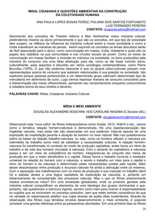 MIDIA, CIDADANIA E QUESTÕES AMBIENTAIS NA CONSTRUÇÃO
                             DA COLETIVIDADE HUMANA

                  ANA PAULA LOPES BOGAS PEREZ; POLIANA DOS SANTOS FORTUNATO
                                                       LUIZ FERNANDO PEREIRA
                                            CONTATO: anapaula.perez@hotmail.com

Decorrendo dos conceitos de Theodor Adorno e Max Horkheimer sobre indústria cultural,
pretendemos mostrar ao aluno primeiramente o que são os conceitos, em que tipo de sociedade
eles surgem, os reflexos da influencia da indústria cultural sobre a nossa sociedade e como a
mídia massificam as maneiras de pensar. Assim expondo os conceitos os temas discutidos serão
de fácil associação para o aluno, como comunicação em massa, mídia, cidadania e quais são os
papeis dos cidadãos na sua comunidade e nos círculos sociais do jovem. Como os meios de
comunicação em massa facilitam a inclusão do individuo na sociedade, os bens produzidos pela
indústria do consumo cria uma falsa abstração para ele, como se ele fosse incluído sócio-
culturalmente, esse aspectos é discutido por vários sociólogos contemporâneos, como Pierre
Bourdieu (1979). O que não podemos descartar é que os grupos sócio-culturais possam criar
representações acerca do consumo que estariam relacionadas à sua posição na sociedade. Isto
explicaria porque pessoas pertencentes a um determinado grupo valorizam determinado tipo de
mercadoria em detrimento de outro. Logo iremos repensar maneira de consumo consciente para
a disseminação dos meios influenciáveis, pensando seu comportamento enquanto consumidores
e cidadãos acima de seus direitos e deveres.

PALAVRAS CHAVE: Mídia, Cidadania, Indústria Cultural.


                                     MÍDIA E MEIO AMBIENTE
                DOUGLAS ALEXANDRE BOSCHINI; ISIS CAROLINE NAGAMI (C.Sociais-UEL)
                                                    CONTATO: douglasboschini@hotmail.com

Observando esta “nova safra” de filmes hollywoodianos como Avatar, 2012, Wall-E e etc., vemos
como a temática relação homem-natureza é demonstrada. Há uma espetacularização das
tragédias naturais, mas estas não são observadas em sua essência, trata-se apenas de uma
expressão de insatisfação perante a atuação do homem no meio natural. Não nos questionamos
sobre as bases da relação trabalho-natureza, ou seja, como os homens utilizam a natureza por
intermédio do trabalho como meio de satisfazer a necessidades culturais. A relação homem-
natureza foi transformada no contexto do modo de produção capitalista, antes havia um ritmo de
trabalho e de vida dos homens vinculado à natureza. Com o advento do capitalismo a natureza
passa a ser um meio de subsistência do homem, integrando-se ao conjunto dos meios de
produção em que o maior beneficiário é o capital. Dessa forma o trabalho torna-se o mediador
universal na relação do homem com a natureza, e sendo o trabalho um meio para o capital o
ritmo do homem e da natureza é determinado pelas necessidades postas pelo capital. Além
desse descompasso entre produção e recursos naturais há ainda a alienação entre os mesmos.
Com a separação dos trabalhadores com os meios de produção e sua inserção no trabalho fabril
há a adesão destes a uma lógica capitalista de exploração da natureza, e, portanto um
distanciamento da compreensão dos processos naturais. Mas o que os filmes anteriormente
citados envolvem-se nisso? Em uma sociedade globalizada, onde os produtos gerados pela
indústria cultural compartilham os elementos de uma ideologia dos grupos dominantes e que,
portanto, não questionam a estrutura vigente, servem como meio para chamar à responsabilidade
os sujeitos que se encontram no processo produtivo, sem que estes tenham consciência de que
na verdade os responsáveis abafam sua culpa através de ações ditas sustentáveis. Através da
observação dos filmes cuja temática envolve desenvolvimento e meio ambiente, é possível
constatar uma grande diferença entre as perspectivas abordadas. Em uma primeira fase os filmes
                                                                                           29
 