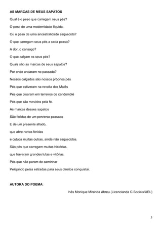 AS MARCAS DE MEUS SAPATOS

Qual é o peso que carregam seus pés?

O peso de uma modernidade líquida,

Ou o peso de uma ancestralidade esquecida?

O que carregam seus pés a cada passo?

A dor, o cansaço?

O que calçam os seus pés?

Quais são as marcas de seus sapatos?

Por onde andaram no passado?

Nossos calçados são nossos próprios pés

Pés que estiveram na revolta dos Malês

Pés que pisaram em terreiros de candomblé

Pés que são movidos pela fé.

As marcas desses sapatos

São feridas de um perverso passado

E de um presente afiado,

que abre novas feridas

e cutuca muitas outras, ainda não esquecidas.

São pés que carregam muitas histórias,

que travaram grandes lutas e vitórias.

Pés que não param de caminhar

Pelejando pelas estradas para seus direitos conquistar.



AUTORA DO POEMA:

                                         Inês Monique Miranda Abreu (Licencianda C.Sociais/UEL)




                                                                                             3
 