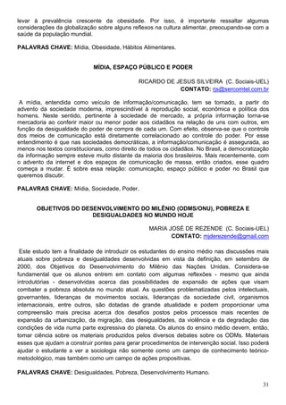 levar à prevalência crescente da obesidade. Por isso, é importante ressaltar algumas
considerações da globalização sobre alguns reflexos na cultura alimentar, preocupando-se com a
saúde da população mundial.

PALAVRAS CHAVE: Mídia, Obesidade, Hábitos Alimentares.


                             MÍDIA, ESPAÇO PÚBLICO E PODER

                                              RICARDO DE JESUS SILVEIRA (C. Sociais-UEL)
                                                          CONTATO: rjs@sercomtel.com.br

 A mídia, entendida como veículo de informação/comunicação, tem se tornado, a partir do
advento da sociedade moderna, imprescindível à reprodução social, econômica e política dos
homens. Neste sentido, pertinente à sociedade de mercado, a própria informação torna-se
mercadoria ao conferir maior ou menor poder aos cidadãos na relação de uns com outros, em
função da desigualdade do poder de compra de cada um. Com efeito, observa-se que o controle
dos meios de comunicação está diretamente correlacionado ao controle do poder. Por esse
entendimento é que nas sociedades democráticas, a informação/comunicação é assegurada, ao
menos nos textos constitucionais, como direito de todos os cidadãos. No Brasil, a democratização
da informação sempre esteve muito distante da maioria dos brasileiros. Mais recentemente, com
o advento da internet e dos espaços de comunicação de massa, então criados, esse quadro
começa a mudar. É sobre essa relação: comunicação, espaço público e poder no Brasil que
queremos discutir.

PALAVRAS CHAVE: Mídia, Sociedade, Poder.


       OBJETIVOS DO DESENVOLVIMENTO DO MILÊNIO (ODMS/ONU), POBREZA E
                       DESIGUALDADES NO MUNDO HOJE

                                                  MARIA JOSÉ DE REZENDE (C. Sociais-UEL)
                                                         CONTATO: mjderezende@gmail.com

 Este estudo tem a finalidade de introduzir os estudantes do ensino médio nas discussões mais
atuais sobre pobreza e desigualdades desenvolvidas em vista da definição, em setembro de
2000, dos Objetivos do Desenvolvimento do Milênio das Nações Unidas. Considera-se
fundamental que os alunos entrem em contato com algumas reflexões - mesmo que ainda
introdutórias - desenvolvidas acerca das possibilidades de expansão de ações que visam
combater a pobreza absoluta no mundo atual. As questões problematizadas pelos intelectuais,
governantes, lideranças de movimentos sociais, lideranças da sociedade civil, organismos
internacionais, entre outros, são dotadas de grande atualidade e podem proporcionar uma
compreensão mais precisa acerca dos desafios postos pelos processos mais recentes de
expansão da urbanização, da migração, das desigualdades, da violência e da degradação das
condições de vida numa parte expressiva do planeta. Os alunos do ensino médio devem, então,
tomar ciência sobre os materiais produzidos pelos diversos debates sobre os ODMs. Materiais
esses que ajudam a construir pontes para gerar procedimentos de intervenção social. Isso poderá
ajudar o estudante a ver a sociologia não somente como um campo de conhecimento teórico-
metodológico, mas também como um campo de ações propositivas.

PALAVRAS CHAVE: Desigualdades, Pobreza, Desenvolvimento Humano.

                                                                                             31
 