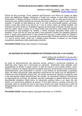 OFICINA DE BLOG ECO-AMIGO: COMO PODEMOS AGIR?

                                            MARIANA FURIO DA COSTA - (UEL PIBID - CAPES)
                                                           CONTATO: dudafurio@gmail.com

Oficina de blog eco-amigo: Como podemos agir?Proponho uma Oficina de criação de Blogs
dentro das plataformas Blogger, Wordpress e Tumblr com enfoque no tema Meio Ambiente e
Preservação. O objetivo principal é orientar os participantes a criar um blog que funcione como
ferramenta para: partilhar experiências pessoais denunciar problemas e sugerir novas medidas e
soluções. A escolha do blog adéqua-se, pois é um meio de comunicação gratuito, eco-amigo,
prático e atual. Meu intuito é que alunos do 1º ano do ensino médio, do Colégio Castaldi, que
participem da oficina sintam-se verdadeiros Agentes da preservação ambiental. Acredito que, por
meio da criação, passo a passo, de um blog modelo para cada aluno, pela análise de trabalhos
pré-existentes e pela postagem de material, a oficina levantará discussões férteis sobre as
questões: O que você faz em casa que afeta o meio ambiente? Qual(is) a(s) atitude(s) podemos
tomar e sugerir para preservarmos o meio ambiente?O que faz a nossa cidade em relação a
preservação ambiental?Como a sua escola trata essa questão? Pretendo direcionar a oficina para
o 1º ano do ensino médio, ainda que o trabalho possa interessar a qualquer um que deseja
compartilhar experiências sobre preservação ambiental.

PALAVRAS CHAVE: Blogs, Meio Ambiente, Preservação.




     OS SENTIDOS DE OUTROS SABERES NO COTIDIANO ESCOLAR: A LEI 10.639/03

                                                  MARIA GISELE DE ALENCAR (C.Sociais-UEL)
                                                       CONTATO: gisele.alencar@hotmail.com

Ao longo do desenvolvimento das estruturas sociais, políticas e econômicas brasileiras, as
diferenças entre negros (as) e brancos(as) se colocaram diretamente nesta realidade como
desigualdades de direitos e papéis sociais. O ideal de brancura como padrão estético, social,
político e cultural a ser seguido associado ao legado discursivo da democracia racial contribuíram,
significativamente, para potencializar o racismo e suas práticas de discriminação à população
negra. Na esfera educacional, estes elementos traduziram-se em ações que ora dificultavam a
inclusão por meio de decretos (século XIX), ora criavam mecanismos, objetivos e subjetivos, para
a não permanência destes educandos(as) nas escolas. Os mecanismos objetivos inscrevem-se
na organização dos currículos, por exemplo, que não contemplam os saberes africanos e de seus
descendentes brasileiros. Desta forma, os referenciais positivos sobre o ser negro não são
criados e os mecanismos subjetivos se colocam. O foco desta oficina é, portanto, promover uma
discussão sobre os sentidos de uma lei que busca romper com estes mecanismos a partir da
obrigatoriedade do ensino de história e cultura africana e afro-brasileira no ensino escolar, a Lei
10.639/03.

PALAVRAS CHAVE: Saberes Negros, Educação Antirracista, Lei 10.639/03.




                                                                                                32
 
