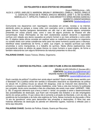 OS POLUENTES E SEUS EFEITOS NO ORGANISMO
                                                          Grupo PIBID/Química – UEL
ALEX S. LOPES, ANELISE D. MARRONI, BRUNA P. BERMUDES, CAMILA L. BAZZO, DRIELLE
         C. CASTILHO, DIOGO DE B. PERES, ERICA B. MENDES, JOSÉ T. G. DE OLIVEIRA,
        MARCELA K. F. HIPÓLITO; FABIELE C. DIAS BROIETTI E SÔNIA REGINA GIANCOLI
                                                       BARRETO (ORIENTADORAS)
                                                       CONTATO: fabieledias@uel.br

Comumente nos deparamos com reportagens veiculadas em jornais, revistas e na internet,
alertando sobre os perigos a nossa volta, com exemplos como a radioatividade, emissão de
gases tóxicos, líquidos perigosos derramados em alto mar e até mesmo alguns compostos
presentes em nossa própria casa, como o caso de alguns produtos de limpeza em alta
concentração. Estas informações se não bem esclarecidas acabam deixando o espectador
confuso com relação aos danos causados ao próprio homem e ao meio ambiente e como evitá-
los. O objetivo desta oficina consiste em explicar sobre os malefícios provocados no organismo
no contato direto com certas substâncias tanto para nós seres humanos quanto para a natureza.
Identificar estas substâncias de forma, a saber, sua origem, as reações químicas que estão
envolvidas e como manipulá-las, é o trabalho do químico. Nesta oficina explicaremos mais
precisamente sobre os efeitos de gases tóxicos no corpo humano e suas origens, de forma a
também relacioná-los com alguns fenômenos da natureza presentes no dia-a-dia.

PALAVRAS CHAVE: Gases Tóxicos, Efeitos, Organismo.




             O SENTIDO DA POLÍTICA – LINK COM O FILME A ERA DA IGNORÂNCIA
                                                      BRUNA ALVES SOUZA (C.Sociais-UEL)
                                                     CONTATO: bru.alves.souza@hotmail.com
                                                 NAZARÉ NUNES DE BARROS (C.Sociais-UEL)
                                                         CONTATO: nazarenb@hotmail.com
Qual o sentido da política? A política tem ainda algum sentido? Qual a relação desse sentido com
a liberdade? Se a política ainda tem sentido é necessário associá-la as experiências da política
no século XX. A política trouxe ao século XX desgraça, onde se misturam dois elementos. O
primeiro é a experiência com os Estados totalitários, onde “toda a vida dos homens foi politizada
por completo, tendo como resultado o fato de a liberdade não existir mais nelas” (ARENDT, 1998,
p. 39). O segundo elemento que a leva a inserir o “ainda” na questão é sobre o desenvolvimento
das possibilidades de destruição, que ficam sob monopólio dos Estados e só são empregados
dentro do campo político. O que coloca não é somente a privação da liberdade, e sim da vida, da
existência da humanidade e de toda vida orgânica da Terra. Nesse momento da discussão o filme
“A era da ignorância” entra para demonstrar tais privações e destruições. O filme traz seis
histórias diferentes de destruição do planeta em diferentes lugares, trazendo a reflexão para o
tema aqui discutido.

PALAVRAS CHAVE: Sentido da Política, Estado, Guerra por Recursos.




                                                                                              33
 
