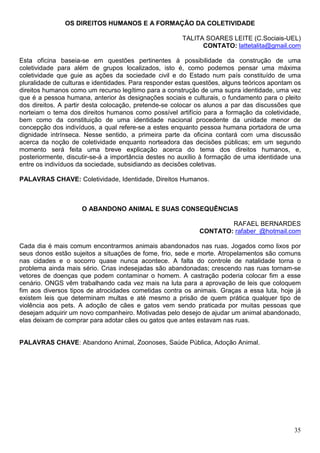 OS DIREITOS HUMANOS E A FORMAÇÃO DA COLETIVIDADE

                                                       TALITA SOARES LEITE (C.Sociais-UEL)
                                                             CONTATO: lattetalita@gmail.com

Esta oficina baseia-se em questões pertinentes à possibilidade da construção de uma
coletividade para além de grupos localizados, isto é, como podemos pensar uma máxima
coletividade que guie as ações da sociedade civil e do Estado num país constituído de uma
pluralidade de culturas e identidades. Para responder estas questões, alguns teóricos apontam os
direitos humanos como um recurso legítimo para a construção de uma supra identidade, uma vez
que é a pessoa humana, anterior às designações sociais e culturais, o fundamento para o pleito
dos direitos. A partir desta colocação, pretende-se colocar os alunos a par das discussões que
norteiam o tema dos direitos humanos como possível artifício para a formação da coletividade,
bem como da constituição de uma identidade nacional procedente da unidade menor de
concepção dos indivíduos, a qual refere-se a estes enquanto pessoa humana portadora de uma
dignidade intrínseca. Nesse sentido, a primeira parte da oficina contará com uma discussão
acerca da noção de coletividade enquanto norteadora das decisões públicas; em um segundo
momento será feita uma breve explicação acerca do tema dos direitos humanos, e,
posteriormente, discutir-se-á a importância destes no auxílio à formação de uma identidade una
entre os indivíduos da sociedade, subsidiando as decisões coletivas.

PALAVRAS CHAVE: Coletividade, Identidade, Direitos Humanos.



                     O ABANDONO ANIMAL E SUAS CONSEQUÊNCIAS

                                                                     RAFAEL BERNARDES
                                                             CONTATO: rafaber_@hotmail.com

Cada dia é mais comum encontrarmos animais abandonados nas ruas. Jogados como lixos por
seus donos estão sujeitos a situações de fome, frio, sede e morte. Atropelamentos são comuns
nas cidades e o socorro quase nunca acontece. A falta do controle de natalidade torna o
problema ainda mais sério. Crias indesejadas são abandonadas; crescendo nas ruas tornam-se
vetores de doenças que podem contaminar o homem. A castração poderia colocar fim a esse
cenário. ONGS vêm trabalhando cada vez mais na luta para a aprovação de leis que coloquem
fim aos diversos tipos de atrocidades cometidas contra os animais. Graças a essa luta, hoje já
existem leis que determinam multas e até mesmo a prisão de quem prática qualquer tipo de
violência aos pets. A adoção de cães e gatos vem sendo praticada por muitas pessoas que
desejam adquirir um novo companheiro. Motivadas pelo desejo de ajudar um animal abandonado,
elas deixam de comprar para adotar cães ou gatos que antes estavam nas ruas.


PALAVRAS CHAVE: Abandono Animal, Zoonoses, Saúde Pública, Adoção Animal.




                                                                                             35
 