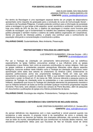 POR DENTRO DA RECICLAGEM

                                                          ANA ELIAS GAMA; DAVI BALDUSSI
                                                    JANAINA PORTELLO; NÁDIA BARCELLOS
                                                     CONTATO: janaina_portello@hotmail.com

Por dentro da Reciclagem é uma reportagem especial dentro de um projeto de telejornalismo
apresentado como requisito de graduação para a conclusão do curso de Comunicação Social –
Jornalismo da Faculdade Pitágoras. O projeto pretende contribuir para a informação da sociedade
sobre a reciclagem no que tange a três aspectos: social, econômico e ambiental. Londrina recicla
hoje uma média de 24% de seu lixo, o objetivo da reportagem é mostrar como funciona este
modelo de reciclagem, que é fundamentado no trabalho dos catadores integrados a uma política
pública planejada e também mostrar o sistema de coleta seletiva organizados em cooperativas.
Sendo um assunto de interesse público, o projeto visa contribuir para o conhecimento da
população reforçando a conscientização e incentivando a prática.

PALAVRAS CHAVE: Sustentabilidade, Meio Ambiente, Preservação.



                     PROTESTANTISMO E TEOLOGIA DA LIBERTAÇÃO

                                        LUIZ ERNESTO GUIMARÃES (Ciências Sociais – UEL)
                                                        CONTATO: pr.ernesto@gmail.com

Por ser a Teologia da Libertação um pensamento latino-americano que se solidificou
especialmente na Igreja Católica, procuramos analisar a sua influência entre as igrejas
protestantes e seus líderes, bem como as possíveis contribuições no campo religioso. Visto que
as igrejas católicas e protestantes possuem perspectivas diferentes sobre alguns aspectos
teológicos, busca-se analisar neste trabalho como a Teologia da Libertação proporcionou maior
aproximação entre estes dois setores do cristianismo na América Latina, evidenciando os
aspectos político-sociais acima dos propriamente teológicos. Tendo em vista que este
pensamento se destacou a partir da década de 1960, e que também neste período os militares
assumiram o poder no Brasil em 31 de março de 1964, torna-se relevante a pesquisa acerca da
presença da Teologia da Libertação entre os protestantes e o seu posicionamento diante dos
militares, ressaltando que houve na Teologia da Libertação elementos do pensamento marxista e
que os militares tentaram de todas as formas combater qualquer movimento progressista naquele
momento. Para tanto, será utilizado a teoria dos campos de Pierre Bourdieu, além de pesquisas
em documentos e publicações de igrejas e/ou líderes protestantes da época.

PALAVRAS CHAVE: Sociologia das religiões, Protestantismo, Teologia da Libertação.



          PENSANDO A DEFICIÊNCIA E SEU CONTEXTO DE INCLUSÃO SOCIAL

                                    ALINE CRISTIAN GUIMARÃES AZEVEDO (C. Sociais-UEL)
                                                      CONTATO: aline_kalini@hotmail.com

Ao pensar deficiência nos deparamos com o mais superficial e visível possível quando nos
remetemos a este assunto. A proposta inicial é de exemplificar de como o contexto das
deficiências tiveram ao decorrer da história, dos chamados deficientes, não somente no Brasil,
mas ao redor do mundo, exemplificando leis que contribuíram na inclusão destes mesmos, mas
abordando principalmente idéias para que houvesse de fato tal inclusão social de várias
                                                                                             36
 